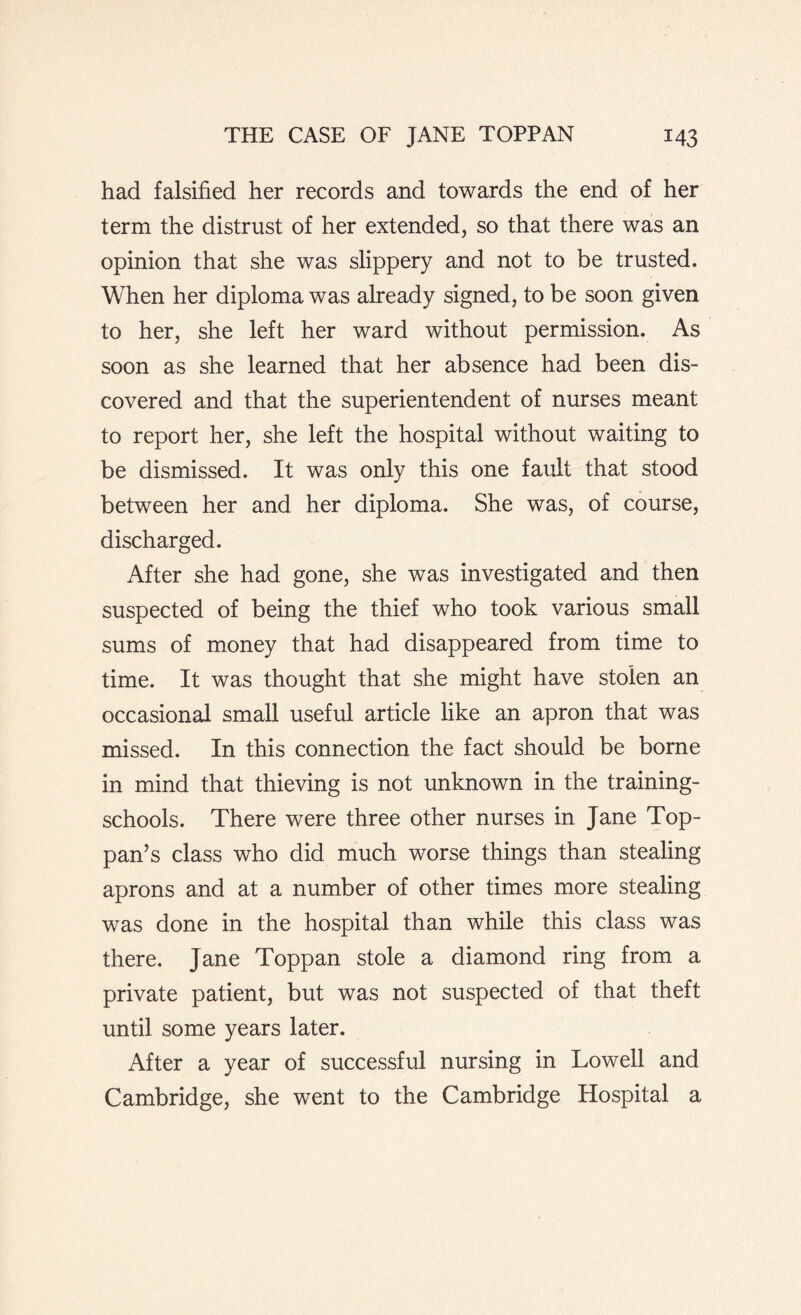 had falsified her records and towards the end of her term the distrust of her extended, so that there was an opinion that she was slippery and not to be trusted. When her diploma was already signed, to be soon given to her, she left her ward without permission. As soon as she learned that her absence had been dis¬ covered and that the superientendent of nurses meant to report her, she left the hospital without waiting to be dismissed. It was only this one fault that stood between her and her diploma. She was, of course, discharged. After she had gone, she was investigated and then suspected of being the thief who took various small sums of money that had disappeared from time to time. It was thought that she might have stolen an occasional small useful article like an apron that was missed. In this connection the fact should be borne in mind that thieving is not unknown in the training- schools. There were three other nurses in Jane Top- pan’s class who did much worse things than stealing aprons and at a number of other times more stealing was done in the hospital than while this class was there. Jane Toppan stole a diamond ring from a private patient, but was not suspected of that theft until some years later. After a year of successful nursing in Lowell and Cambridge, she went to the Cambridge Hospital a