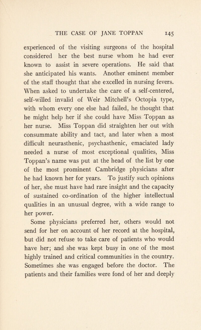 experienced of the visiting surgeons of the hospital considered her the best nurse whom he had ever known to assist in severe operations. He said that she anticipated his wTants. Another eminent member of the staff thought that she excelled in nursing fevers. When asked to undertake the care of a self-centered, self-willed invalid of Weir Mitchell’s Octopia type, with whom every one else had failed, he thought that he might help her if she could have Miss Toppan as her nurse. Miss Toppan did straighten her out with consummate ability and tact, and later when a most difficult neurasthenic, psychasthenic, emaciated lady needed a nurse of most exceptional qualities, Miss Toppan’s name was put at the head of the list by one of the most prominent Cambridge physicians after he had known her for years. To justify such opinions of her, she must have had rare insight and the capacity of sustained co-ordination of the higher intellectual qualities in an unusual degree, with a wide range to her power. Some physicians preferred her, others would not send for her on account of her record at the hospital, but did not refuse to take care of patients who would have her; and she was kept busy in one of the most highly trained and critical communities in the country. Sometimes she was engaged before the doctor. The patients and their families were fond of her and deeply
