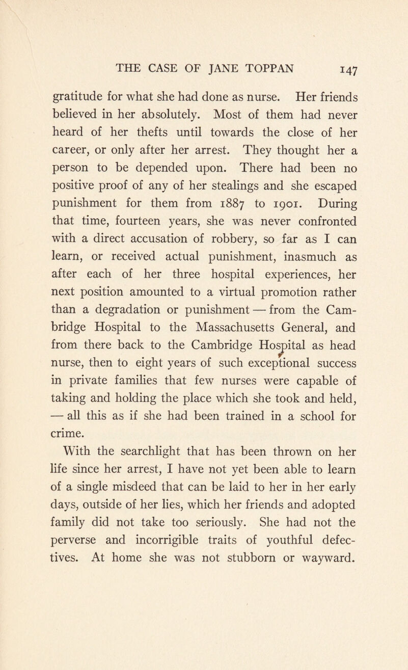 gratitude for what she had done as nurse. Her friends believed in her absolutely. Most of them had never heard of her thefts until towards the close of her career, or only after her arrest. They thought her a person to be depended upon. There had been no positive proof of any of her stealings and she escaped punishment for them from 1887 to 1901. During that time, fourteen years, she was never confronted with a direct accusation of robbery, so far as I can learn, or received actual punishment, inasmuch as after each of her three hospital experiences, her next position amounted to a virtual promotion rather than a degradation or punishment — from the Cam¬ bridge Hospital to the Massachusetts General, and from there back to the Cambridge Hospital as head nurse, then to eight years of such exceptional success in private families that few nurses were capable of taking and holding the place which she took and held, — all this as if she had been trained in a school for crime. With the searchlight that has been thrown on her life since her arrest, I have not yet been able to learn of a single misdeed that can be laid to her in her early days, outside of her lies, which her friends and adopted family did not take too seriously. She had not the perverse and incorrigible traits of youthful defec¬ tives. At home she was not stubborn or wayward.