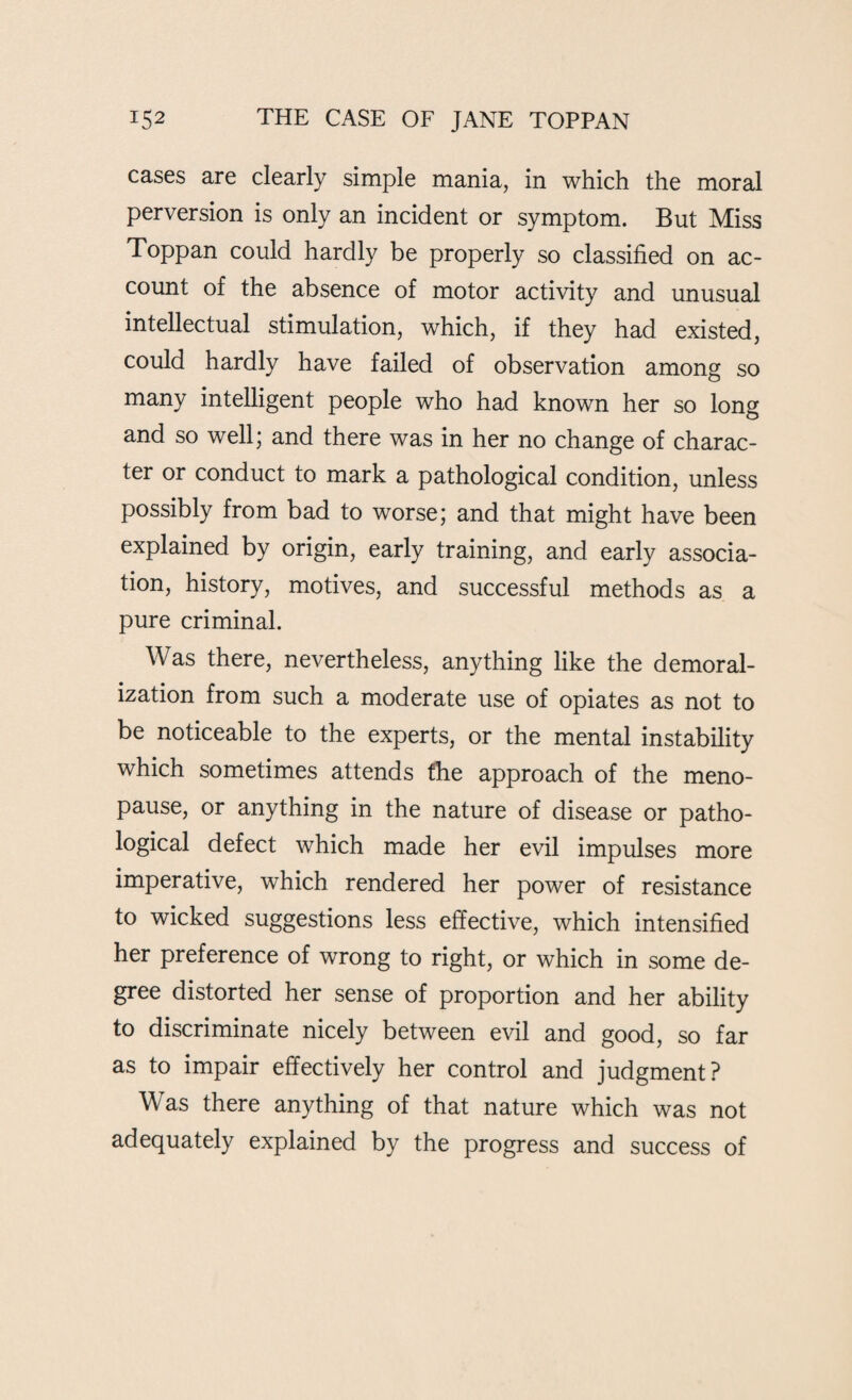 cases are clearly simple mania, in which the moral perversion is only an incident or symptom. But Miss Toppan could hardly be properly so classified on ac¬ count of the absence of motor activity and unusual intellectual stimulation, which, if they had existed, could hardly have failed of observation among so many intelligent people who had known her so long and so well; and there was in her no change of charac¬ ter or conduct to mark a pathological condition, unless possibly from bad to worse; and that might have been explained by origin, early training, and early associa¬ tion, history, motives, and successful methods as a pure criminal. Was there, nevertheless, anything like the demoral¬ ization from such a moderate use of opiates as not to be noticeable to the experts, or the mental instability which sometimes attends the approach of the meno¬ pause, or anything in the nature of disease or patho¬ logical defect which made her evil impulses more imperative, which rendered her power of resistance to wicked suggestions less effective, which intensified her preference of wrong to right, or which in some de¬ gree distorted her sense of proportion and her ability to discriminate nicely between evil and good, so far as to impair effectively her control and judgment? Was there anything of that nature which was not adequately explained by the progress and success of