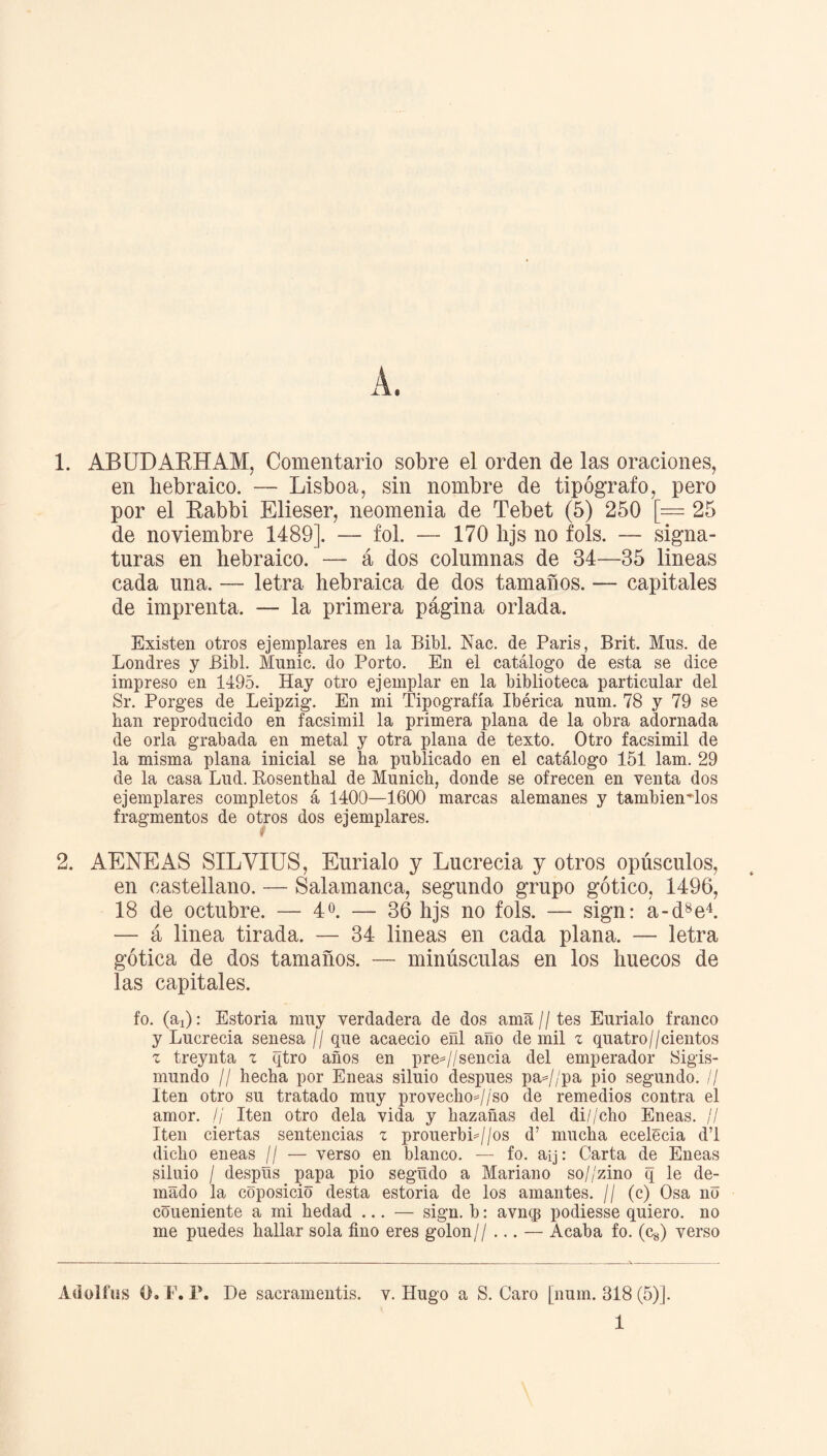 en hebraico. — Lisboa, sin nombre de tipógrafo, pero por el Babbi Elieser, neomenia de Tebet (5) 250 [— 25 de noviembre 1489]. — fol. — 170 hjs no fols. — signa¬ turas en hebraico. — á dos columnas de 34—35 lineas cada una. — letra hebraica de dos tamaños. — capitales de imprenta. — la primera página orlada. Existen otros ejemplares en la Bibl. Nac. de París, Brit. Mns. de Londres y Bibl. Munic. do Porto. En el catálogo de esta se dice impreso en 1495. Hay otro ejemplar en la biblioteca particular del Sr. Porges de Leipzig. En mi Tipografía Ibérica num. 78 y 79 se han reproducido en facsímil la primera plana de la obra adornada de orla grabada en metal y otra plana de texto. Otro facsímil de la misma plana inicial se ha publicado en el catálogo 151 lam. 29 de la casa Lud. Rosenthal de Munich, donde se ofrecen en venta dos ejemplares completos á 1400—1600 marcas alemanes y tambienMos fragmentos de otros dos ejemplares. 2. AENEAS SILYIUS, Eurialo y Lucrecia y otros opúsculos, en castellano. — Salamanca, segundo grupo gótico, 1496, 18 de octubre. — 4 o. — 36 hjs no fols. — sign: a-d8e4. — á linea tirada. — 34 lineas en cada plana. — letra gótica de dos tamaños. — minúsculas en los huecos de las capitales. fo. (ai): Estoria muy verdadera de dos ama//tes Eurialo franco y Lucrecia senesa // que acaeció efil año de mil z quatro//cientos z treynta z qtro años en pre=//sencia del emperador Sigis¬ mundo ¡I hecha por Eneas siluio después pa=//pa pió segundo. // Iten otro su tratado muy provecho=//'so de remedios contra el amor. // Iten otro déla vida y hazañas del di//cho Eneas. // Iten ciertas sentencias z prouerbL//os d’ mucha ecelecia d’l dicho eneas // — verso en blanco. — fo. aij: Carta de Eneas siluio / despüs papa pió segudo a Mariano so//zino q le de- mado la coposicio desta estoria de los amantes. // (c) Osa no coueniente a mi hedad ... — sign. b: avncp podiesse quiero, no me puedes hallar sola fino eres golon// ... — Acaba fo. (c8) verso Adolliis O.T. F. De sacramentis. v. Hugo a S. Caro [num. 318 (5)]. 1