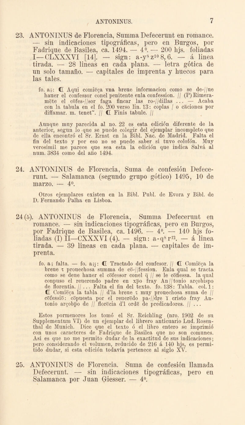 ( 23. ANTONINUS de Florencia, Summa Defecernnt en romance. — sin indicaciones tipográficas, pero en Burgos, por Fadrique de Basilea, ca. 1494. — 4 o. — 200 hjs. foliadas I—CLXXXVX [14]. — sign: a-y8z108, 6. — á linea tirada. — 28 lineas en cada plana. — letra gótica de un solo tamaño. — capitales de imprenta y huecos para las tales. fo. ai: G Aqui comieda vna breue información como se de=//ue hauer el confessor conel penitente enla confession. // (P)Rimera- mete el cüfesj/sor faga fincar las ro=//dillas ... — Acaba con la tabula en el fo. 200 verso lin. 13: coplas / o caciones por diffamar. m. tenet~. // G Finís tabule. // Aunque muy parecida al no. 22 es esta edición diferente de la anterior, según lo que se puede colegir del ejemplar incompleto que de ella encontró el Sr. Ernst en la Bibl. ISac. de Madrid. Falta el fin del texto y por eso no se puede saber si tuvo colofón. Muy verosimil me parece que sea esta la edición que indica Salva al num. 3834 como del año 1494. 24. ANTONINUS de Florencia, Suma de confesión Defece- runt. — Salamanca (segundo grupo gótico) 1495, 10 de marzo. — 4o. Otros ejemplares existen en la Bibl. Publ. de Evora y Bibl. de D. Fernando Palha en Lisboa. 24(5). ANTONINUS de Florencia, Summa Defecernnt en romance. — sin indicaciones tipográficas, pero en Burgos, por Fadrique de Basilea, ca. 1496. — 4o. — 140 hjs fo¬ liadas (I) II—CXXXVI (4). - sign: a-qW — á linea tirada. — 39 lineas en cada plana. — capitales de im¬ prenta. fo. ai falta. — fo. aq: C Tractado del confesor. // C Comieda la breue z prouechosa summa de co=//fession. Enla qual se tracta como se deue hauer el cofessor conel q // se le cofiessa. la qual conpuso el reuerendo padre en xpo fray An//tonio arzobispo de florentia. // ... Falta el fin del texto, fo. 138: Tabla, col. 1: G Comieca la tabla // d’la breue z muy prouechosa suma de // cófessió: copuesta por el reueredo pa=//dre T cristo fray An¬ tonio argobpo de // florecía d’l ordé de predicadores. // ... Estos pormenores los tomó el Sr. Reichling (nro. 1902 de su Supplementum VI) de un ejemplar del librero anticuario Lud. Rosen - thal de Munich. Dice que el texto ó el libro entero se imprimió con unos caracteres de Fadrique de Basilea que no son comunes. Asi es que no me permito dudar de la exactitud de sus indicaciones; pero considerando el volumen, reducido de 216 á 140 hjs, es permi¬ tido dudar, si esta edición todavía pertenece al siglo XV. 25. ANTONINUS de Florencia. Suma de confesión llamada Defecernnt. — sin indicaciones tipográficas, pero en Salamanca por Juan Giesser. — 4o.