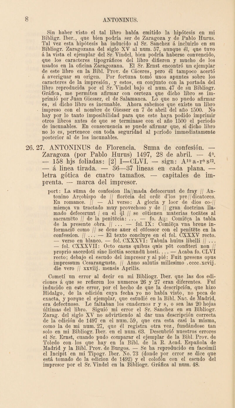 Sin haber visto el tal libro había emitido la hipótesis en mi Bibligr. Iber., que bien podría ser de Zaragoza y de Pablo Huras. Tal vez esta hipótesis ha inducido al Sr. Sánchez á incluirlo en su Bibliogr. Zaragozana del siglo XV al num. 57, aunque él, que tuvo á la vista el ejemplar del Sr. Vindel, bien podría haberse convencido, que los caracteres tipográficos del libro difieren y mucho de los usados en la oficina Zaragozana. El Sr. Ernst encontró un ejemplar de este libro en la Bibl. Prov. de Cáceres, pero él tampoco acertó á averiguar su origen. Por fortuna tomó unos apuntes sobre los caracteres de la impresión, y estos, en conjunto con la portada del libro reproducida por el Sr. Vindel bajo el num. 47 de su Bibliogr. Gráfica, me permiten afirmar con certeza que dicho libro se im¬ primió por Juan Giesser, el de Salamanca. Lo que no puedo afirmar es, si dicho libro es incunable. Ahora sabemos que existe un libro • impreso con el nombre de Giesser en 7 de abril del año 1500. No hay por lo tanto imposibilidad para que este haya podido imprimir otros libros antes de que se terminase con el año 1500 el periodo de incunables. En consecuencia se puede afirmar que, si dicho libro no lo es, pertenece con toda seguridad al período immediatamente posterior al de los incunables. 26. 27. ANTONINUS de Florencia. Suma de confesión. — Zaragoza (por Pablo Hurus) 1497, 28 de abril. — 4o. — 158 hjs foliadas: [2] I—CLVI. — sign: A10a-rss12. — á linea tirada. — 36—37 lineas en cada plana. — letra gótica de cuatro tamaños. — capitales de im¬ prenta. — marca del impresor. port: La suma de confesión lla//mada defecerunt de fray // An- tonino Arzobispo de // florecia del orde d’los pre//dicatores. En romance. // — Al verso: A gloria y loor de dios co*// mienta vn tractado muy provechoso y de // gran doctrina lla¬ mado defecerunt / en el ql // se cotienen materias tocates al sacraméto // de la penitécia: ... — fo. Aij: Comieda la tabla de la presente obra. H ... — fol. IX: Comiéda vna breue in¬ formado como ¡I se deue auer el cofessor con el penitéte en la confession. // ... — El texto concluye en el fol. CXXXV recto. — verso en blanco. — fol. CXXXVI: Tabula huius libelli H ... — fol. CXXXVII: Octo casus quibus quis pot confiteri non // proprio sacerdoti sine licétia secundñ hosti. ... — Acaba fo. CLVI recto; debajo el escudo del impresor y al pié: Fuit presens opus impressum Cesarauguste. // Anno salutis millesimo .cccc.xcvij. die vero // xxviij. mensis Aprilis. Cometí un error al decir en mi Bibliogr. Iber. que las dos edi¬ ciones á que se refieren los números 26 y 27 eran diferentes. Fui inducido en este error, por el hecho de que la descripción, que hizo Hidalgo, de la edición cuya fecha yo no había visto, no peca de exacta, y porque el ejemplar, que estudié en la Bibl. Nac. de Madrid, era defectuoso. Le faltaban los cuadernos r y s, o sea las 20 hojas últimas del libro. Siguió mi error el Sr. Sánchez en su Bibliogr. Zarag. del siglo XV no advirtiendo al dar una descripción correcta de la edición de 1497 en el num. 59, que era esta casi la misma, como la de mi num. 27, que él registra otra vez, fundándose tan solo en mi Bibliogr. Iber. en el num. 63. Descubrió nuestros errores el Sr. Ernst, cuando pudo comparar el ejemplar de la Bibl. Prov. de Toledo con los que hay en la Bibl. de la B. Acad. Española de Madrid y la Bibl. Prov. de Burgos. — Se ha reproducido en facsimil el Incipit en mi Tipogr. Iber. No. 73 (donde por error se dice que está tomado de la edición de 1492) y el colofón con el escudo del impresor por el Sr. Vindel en la Bibliogr. Gráfica al num. 48.