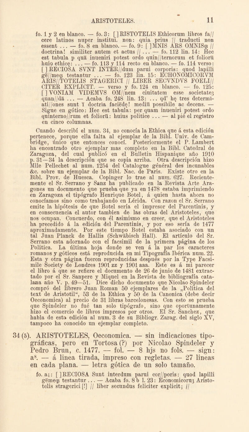 fo. 1 y 2 en blanco. — fo. 3: [JRISTOTELIS Ethicorum libros fa// cere latinos nuper instituí, non: quia prius // traducti non essent ... — fo. 8 en blanco. — fo. 9: [ ]MNIS ARS OMNIScp // doctrina! similiter autem et actus ■//... — fo. 112 lin. 14: Hec est tabula p qua inueniri potest ordo quin//ternorum et foliorü hui9 ethice: ... — fo. 113 y 114 recto en blanco. — fo. 114 verso: [] RECIOSA SYNT INTER//dum parui corporis: quod lapilli ge//mecp testantur ... — fo. 123 lin. 15: ECHONOMICORVM ARIS//TOTELIS STAGERICI // LIBER SECYNDVS FOELI// CITER EXPLICIT. — verso y fo. 124 en blanco. — fo. 125: [JYONIAM YIDEMVS OM//nem ciuitatem esse societates quan//da ... — Acaba fo. 248 lin. 13: ... qd’ he tres determí- ati//ones sunt I doctrla faciede! mediü possibile ac decens. — Sigue en gótico: Hec est tabula: per quam inueniri potest ordo quinterno//rum et foliorü: huius politice ... — al pié el registro en cinco columnas. Cuando describí el num. 34, no conocía la Etílica que á esta edición pertenece, porque ella falta al ejemplar de la Bibl. Univ. de Cam¬ bridge, único que entonces conocí. Posteriormente el P. Lambert ha encontrado otro ejemplar mas completo en la Bibl. Catedral de Zaragoza, del cual publicó en el Bulletin Hispanique año 1910 p. 31—34 la descripción que se copia arriba. Otra descripción hizo Mile Pellechet al num. 1254 del Catalogue général des incunables &c. sobre un ejemplar de la Bibl. Nac. de Paris. Existe otro en la Bibl. Prov. de Huesca. Copinger lo trae al num. 627. Reciente¬ mente el Sr. Serrano y Sanz ha publicado en la Revista Arte Ara¬ gonés un documento que prueba que ya en 1478 estaba imprimiendo en Zaragoza el tipógrafo Henrique Botel, á quien hasta ahora no conocíamos sino como trabajando en Lérida. Con razón el Sr. Serrano emite la hipótesis de que Botel sería el impresor del Parentinis, y en consecuencia el autor también de las obras del Aristóteles, que nos ocupan. Concuerdo, con él asimismo en creer, que el Aristóteles ha precedido á la edición del Parentinis, y por eso sería de 1477 aproximadamente. Por este tiempo Botel estaba asociado con un tal Juan Planck de Hallis (Schwábisch Hall). El artículo del Sr. Serrano esta adornado con el facsímil de la primera página de los Política. La última hoja donde se ven á la par los caracteres romanos y góticos está reproducida en mi Tipografía Ibérica num. 22. Esta y otra página fueron reproducidas después por la Type Facsí¬ mile Society de Londres 1901 zz y 1901 aaa. Este es á mi parecer el libro á que se refiere el documento de 26 de junio de 1481 extrac¬ tado por el Sr. Sanpere y Miquel en la Revista de bibliografía cata¬ lana año Y. p. 49—51. Dice dicho documento que Nicolao Spindeler compró del librero Juan Román 50 ejemplares de la „Politica del text de Aristotil“, 53 de la Ethica y 50 de la Canónica (debe decir Oeconomica) al precio de 31 libras barcelonesas. Con esto se prueba que Spindeler no fué tan solo tipógrafo, sino que oportunamente hizo el comercio de libros impresos por otros. El Sr. Sánchez, que habla de esta edición al num. 3 de su Bibliogr. Zarag. del siglo XY, tampoco ha conocido un ejemplar completo. 34(5). ARISTOTELES, Oeconomica. — sin indicaciones tipo¬ gráficas, pero en Tortosa (?) por Nicolao Spindeler y Pedro Brun, c. 1477. — fol. — 8 hjs no fols. — sign: a8. — á linea tirada, impreso con regletas. — 27 lineas en cada plana. — letra gótica de un solo tamaño. fo. ai: []RECIOSA Sunt interdum parui cor//poris: quod lapilli géineq} testantur ... — Acaba fo. 8 b 1. 23: Économicoru3 Aristo- telis stragerici [!] // líber secundus feliciter explicit; //