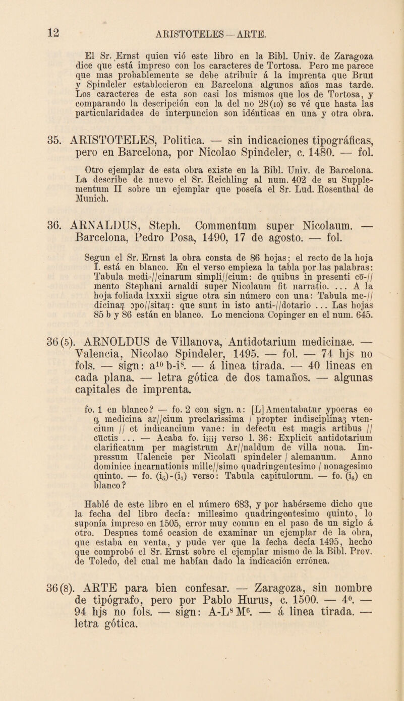 El Sr. Ernst quien vió este libro en la Bibl. Univ. de Zaragoza dice que está impreso con los caracteres de Tortosa. Pero me parece que mas probablemente se debe atribuir á la imprenta que Brun y Spindeler establecieron en Barcelona algunos años mas tarde. Los caracteres de esta son casi los mismos que los de Tortosa, y comparando la descripción con la del no 28 (10) se vé que hasta las particularidades de interpuncion son idénticas en una y otra obra. 35. ARISTOTELES, Política. — sin indicaciones tipográficas, pero en Barcelona, por Nicolao Spindeler, c. 1480. — fol. Otro ejemplar de esta obra existe en la Bibl. Univ. de Barcelona. La describe de nuevo el Sr. Reichling al num. 402 de su Supple- mentum II sobre un ejemplar que poseía el Sr. Lud. Rosenthal de Munich. 36. ARNALDUS, Steph. Commentum super Nicolaum. — Barcelona, Pedro Posa, 1490, 17 de agosto. — fol. Según el Sr. Ernst la obra consta de 86 hojas; el recto de la hoja I. está en blanco. En el verso empieza la tabla por las palabras: Tabula medi=//cinarum simpli//cium: de quibus in presenti co-// mentó Stephani arnaldi super Nicolaum fit narratio. ... A la hoja foliada Ixxxii sigue otra sin número con una: Tabula me-// dicinaií opo//sita2j: que sunt in isto anti-//dotario ... Las hojas 85 b y 86 están en blanco. Lo menciona Copinger en el num. 645. 36 (5). ARNOLDUS de Villanova, Antidotarium medicinae. — Valencia, Nicolao Spindeler, 1495. — fol. — 74 hjs no fols. — sign: a10b-i8. — á linea tirada. — 40 lineas en cada plana. — letra gótica de dos tamaños. — algunas capitales de imprenta. fo. 1 en blanco ? — fo. 2 con sign. a: [L] Amentabatur ypocras eo q medicina ar//cium preclarissima / propter indisciplina^ vten- cium ¡I et indicancium vane: in defectu est magis artibus // cñctis ... — Acaba fo. iiiij verso 1. 36: Explicit antidotarium clarificatum per magistrum Ar//naldum de villa nona. Im- pressum Ualencie per Nicolaü spindeler / alemanum. Anno dominice incarnationis mille//simo quadringentesimo / nonagésimo quinto. — fo. (i5) - (i7) verso: Tabula capitulorum. — fo. (i8) en blanco ? Hablé de este libro en el número 683, y por habérseme dicho que la fecha del libro decía: millesimo quadringentesimo quinto, lo suponía impreso en 1505, error muy común en el paso de un siglo á otro. Después tomé ocasión de examinar un ejemplar de la obra, que estaba en venta, y pude ver que la fecha decía 1495, hecho que comprobó el Sr. Ernst sobre el ejemplar mismo de la Bibl. Prov. de Toledo, del cual me habían dado la indicación errónea. 36(8). ARTE para bien confesar. — Zaragoza, sin nombre de tipógrafo, pero por Pablo Huras, c. 1500. — 4o. — 94 hjs no fols. — sign: A-L8M6. — á linea tirada. — letra gótica.