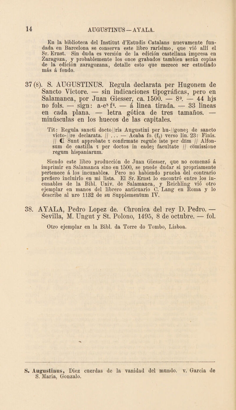 En la biblioteca del Institnt d’Estudis Catalans nuevamente fun¬ dada en Barcelona se conserva este libro rarísimo, que vió allí el Sr. Ernst. Sin duda es versión de la edición castellana impresa en Zaragoza, y probablemente los once grabados también serán copias de la edición zaragozana, detalle esto que merece ser estudiado más á fondo. 37 (8). S. AUGUSTINUS. Regula declarata per Hugonem de Sancto Yictore. — sin indicaciones tipográficas, pero en Salamanca, por Juan Giesser, ca. 1500. — 8o. — 44 hjs no fols. — sign: a-e8f4. — á linea tirada. — 33 lineas en cada plana. — letra gótica de tres tamaños. — minúsculas en los huecos de las capitales. Tit: Regula sancti docto//ris Augustini per hu-//gone3 de sancto victo-//re declarata. // ... — Acaba fo. (f3) verso lin. 23: Finis. II C Sunt approbate z confírmate regule iste per dñm // Alfon- sum de castilla z per doctos in eade3 facúltate // comissione regum hispaniarum. Siendo este libro producción de Juan Giesser, que no comenzó á imprimir en Salamanca sino en 1500, se puede dudar si propriamente pertenece á los incunables. Pero no habiendo prueba del contrario prefiero incluirlo en mi lista. El Sr. Ernst lo encontró entre los in¬ cunables de la Bibl. Univ. de Salamanca, y Reichling vió otro ejemplar en manos del librero anticuario C. Lang en Roma y lo describe al nro 1132 de su Supplementum IV. 38. AYALA, Pedro López de. Chronica del rey D. Pedro. — Sevilla, M. Ungut y St. Polono, 1495, 8 de octubre. — fol. Otro ejemplar en la Bibl. da Torre do Tombo, Lisboa. S. Augustiiius, Diez cuerdas de la vanidad del mundo, v. Garcia de S. Maria, Gonzalo.