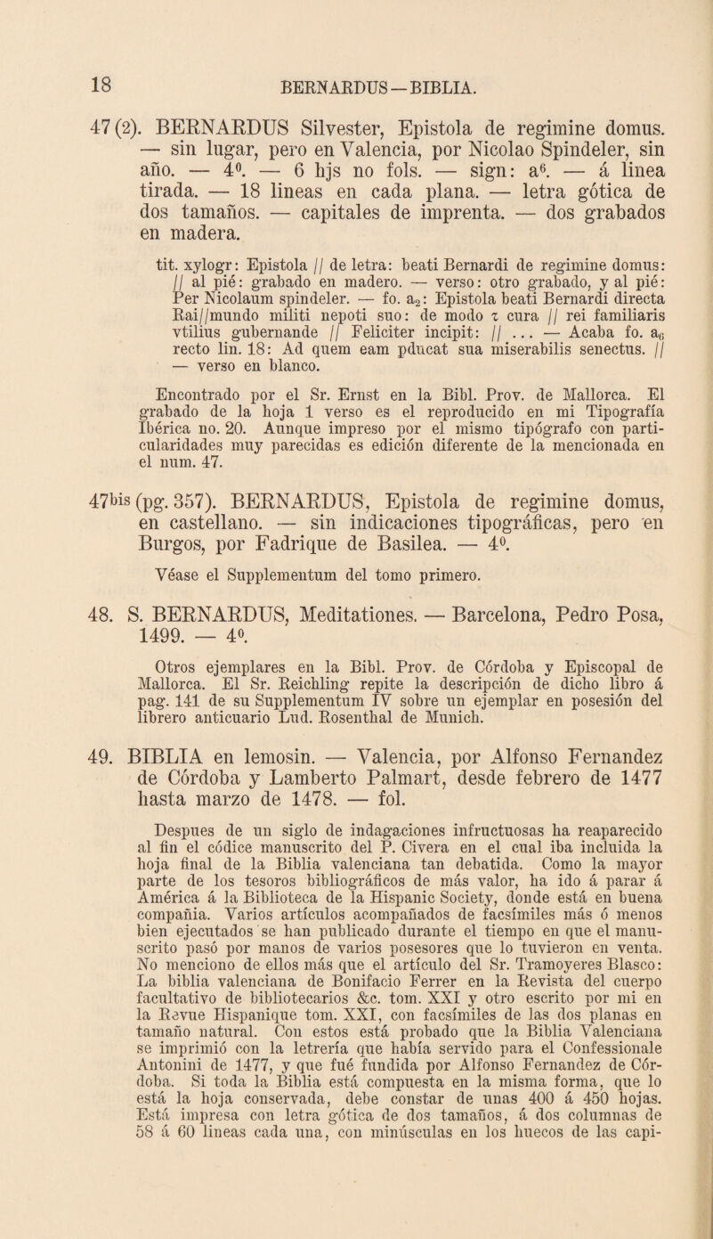 47 (2). BERNARDUS Silvester, Epístola de regimine domus. — sin lugar, pero en Valencia, por Nicolao Spindeler, sin año. — 4o. — 6 hjs no fols. — sign: a6. — á linea tirada. — 18 lineas en cada plana. — letra gótica de dos tamaños. — capitales de imprenta. — dos grabados en madera. tit. xylogr: Epístola // de letra: beatí Bernardi de regimine domus: II al pié: grabado en madero. — verso: otro grabado, y al pié: Per Nicolaum spindeler. — fo. a2: Epístola beati Bernardi directa Rai//mundo militi nepoti suo: de modo z cura // rei familiaris vtilius gubernande // Feliciter incipit: // ... — Acaba fo. ac recto lin. 18: Ad quem eam pducat sua miserabilis senectus. // — verso en blanco. Encontrado por el Sr. Ernst en la Bibl. Prov. de Mallorca. El grabado de la hoja 1 verso es el reproducido en mi Tipografía Ibérica no. 20. Aunque impreso por el mismo tipógrafo con parti¬ cularidades muy parecidas es edición diferente de la mencionada en el num. 47. 47bis (pg. 357). BERNARDUS, Epístola de regimine domus, en castellano. — sin indicaciones tipográficas, pero en Burgos, por Fadrique de Basilea. — 4o. Véase el Supplementum del tomo primero. 48. S. BERNARDUS, Meditationes. — Barcelona, Pedro Posa, 1499. — 4« Otros ejemplares en la Bibl. Prov. de Córdoba y Episcopal de Mallorca. El Sr. Reichling repite la descripción de dicho libro á pag. 141 de su Supplementum IV sobre un ejemplar en posesión del librero anticuario Lud. Rosenthal de Munich. 49. BIBLIA en lemosin. — Valencia, por Alfonso Fernandez de Córdoba y Lamberto Palmart, desde febrero de 1477 hasta marzo de 1478. — fol. Después de un siglo de indagaciones infructuosas ha reaparecido al fin el códice manuscrito del P. Civera en el cual iba incluida la hoja final de la Biblia valenciana tan debatida. Como la mayor parte de los tesoros bibliográficos de más valor, ha ido á parar á América á la Biblioteca de la Hispanic Society, donde está en buena compañía. Varios artículos acompañados de facsímiles más ó menos bien ejecutados se han publicado durante el tiempo en que el manu¬ scrito pasó por manos de varios posesores que lo tuvieron en venta. No menciono de ellos más que el artículo del Sr. Tramoyeres Blasco: La biblia valenciana de Bonifacio Ferrer en la Revista del cuerpo facultativo de bibliotecarios &c. tom. XXI y otro escrito por mi en la Revue Hispanique tom. XXI, con facsímiles de las dos planas en tamaño natural. Con estos está probado que la Biblia Valenciana se imprimió con la letrería que había servido para el Confessionale Antonini de 1477, y que fué fundida por Alfonso Fernandez de Cór¬ doba. Si toda la Biblia está compuesta en la misma forma, que lo está la hoja conservada, debe constar de unas 400 á 450 hojas. Está impresa con letra gótica de dos tamaños, á dos columnas de 58 á 60 lineas cada una, con minúsculas en los huecos de las capi-