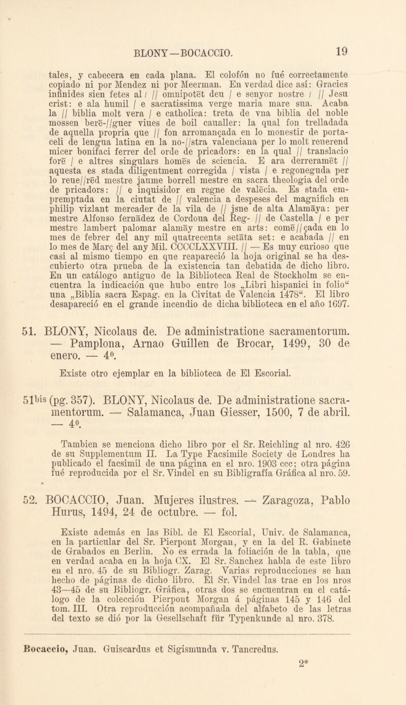 tales, y cabecera en cada plana. El colofón no fue correctamente copiado ni por Mendez ni por Meerman. En verdad dice así: Grades infundes sien fetes al / // omnipotet deu / e senyor nostre / // Jesu crist: e ala kumil / e sacratissima verge maria mare sua. Acaba la II biblia molt vera / e catholica: treta de vna biblia del noble rnossen bere-//guer viues de boil caualler: la qual fon trelladada de aquella propria que // fon arromangada en lo monestir de porta- celi de lengua latina en la no-//stra valenciana per lo molt reuerend micer bonifaci ferrer del orde de pricadors: en la qual // translacio fore / e al tres singulars homes de sciencia. E ara derreramet // aquesta es stada diligentment corregida / vista / e regoneguda per lo reue//red mestre jaume borrell mestre en sacra tlieologia del orde de pricadors: // e inquisidor en regne de valecia. Es stada em- premptada en la ciutat de // valencia a despeses del magnifich en philip vizlant mercader de la vila de // jsne de alta Alamáya: per mestre Alfonso fernadez de Cordoua del Reg- // de Castella / e per mestre lambert palomar alamay mestre en arts: come//Qada en lo mes de febrer del any mil quatrecents setata set: e acabada // en lo mes de Mar$ del any Mil. CCCCLXXVIII. // — Es muy curioso que casi al mismo tiempo en que reapareció la hoja original se ha des¬ cubierto otra prueba de la existencia tan debatida de dicho libro. En un catálogo antiguo de la Biblioteca Real de Stockholm se en¬ cuentra la indicación que hubo entre los „Libri hispanici in folio“ una „Biblia sacra Espag. en la Civitat de Valencia 1478“. El libro desapareció en el grande incendio de dicha biblioteca en el año 1G97. 51. BLONY, Nicolaus de. De administratione sacramentorum. — Pamplona, Arnao Guillen de Brocar, 1499, 30 de enero. — 4 o. Existe otro ejemplar en la biblioteca de El Escorial. 5Ibis (pg. 357). BLONY, Nicolaus de. De administratione sacra¬ mentorum. — Salamanca, Juan Giesser, 1500, 7 de abril. — 4°. También se menciona dicho libro por el Sr. Reichling al nro. 426 de su Supplementum II. La Type Facsimile Society de Londres ha publicado el facsimil de una página en el nro. 1903 ccc; otra página fué reproducida por el Sr. Vindel en su Bibligrafía Gráfica al nro. 59. s> 52. BOCACCIO, Juan. Mujeres ilustres. — Zaragoza, Pablo Hurus, 1494, 24 de octubre. — fol. Existe además en las Bibl. de El Escorial, Univ. de Salamanca, en la particular del Sr. Pierpont Morgan, y en la del R. Gabinete de Grabados en Berlin. No es errada la foliación de la tabla, que en verdad acaba en la hoja CX. El Sr. Sánchez habla de este libro en el nro. 45 de su Bibliogr. Zarag. Varias reproducciones se han hecho de páginas de dicho libro. El Sr. Vindel las trae en los nros 43—45 de su Bibliogr. Gráfica, otras dos se encuentran en el catá¬ logo de la colección Pierpont Morgan á páginas 145 y 146 del tom. III. Otra reproducción acompañada del alfabeto de las letras del texto se dió por la Gesellschaft für Typenkunde al nro. 378. Bocaccio, Juan. Guiscardus et Sigismunda v. Tancredus. 2*