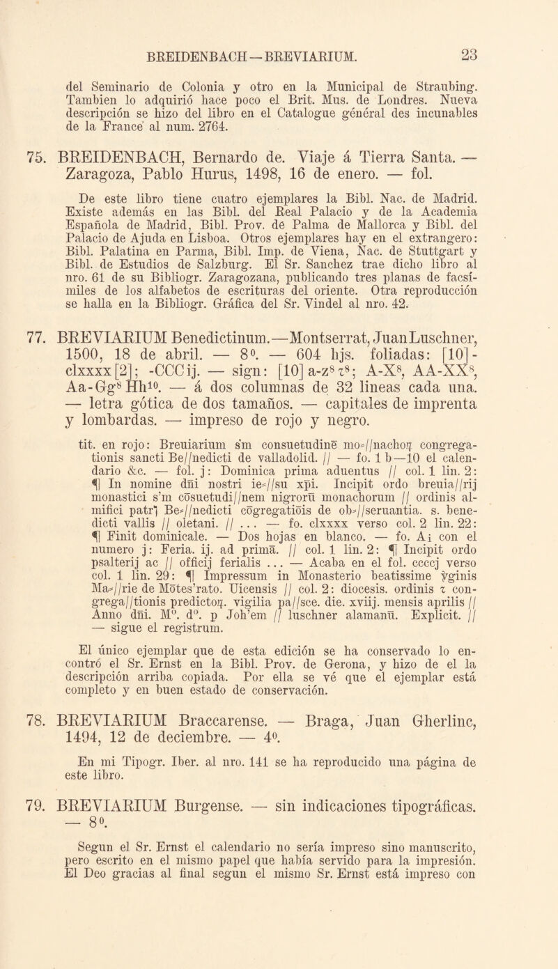 del Seminario de Colonia y otro en la Municipal de Straubing. También lo adquirió hace poco el Brit. Mus. de Londres. Mueva descripción se hizo del libro en el Catalogue général des incunables de la France al num. 2764. 75. BREIDENBAGH, Bernardo de. Viaje á Tierra Santa. —- Zaragoza, Pablo Huras, 1498, 16 de enero. — fol. De este libro tiene cuatro ejemplares la Bibl. Mac. de Madrid. Existe además en las Bibl. del Real Palacio y de la Academia Española de Madrid, Bibl. Prov. de Palma de Mallorca y Bibl. del Palacio de Ajuda en Lisboa. Otros ejemplares hay en el extrangero: Bibl. Palatina en Parma, Bibl. Imp. de Viena, Mac. de Stuttgart y Bibl. de Estudios de Salzburg. El Sr. Sánchez trae dicho libro al nro. 61 de su Bibliogr. Zaragozana, publicando tres planas de facsí¬ miles de los alfabetos de escrituras del oriente. Otra reproducción se halla en la Bibliogr. Gráfica del Sr. Yindel al nro. 42. 77. BREVLARIUM Benedictinum.—Montserrat, JuanLusclmer, 1500, 18 de abril. — 8o. — 604 hjs. foliadas: [10]- clxxxx[2]; -CCCij. — sign: [10]a-z8z8; A-X8, AA-XX8, Aa-Gg8Hh10. — á dos columnas de 32 lineas cada una. — letra gótica de dos tamaños. — capitales de imprenta y lombardas. — impreso de rojo y negro. tit. en rojo: Breuiarium sm consuetudine moj/nachoq congrega- tionis sancti Be//nedicti de valladolid. // — fo. Ib—10 el calen¬ dario &c. — fol. j: Dominica prima aduentus // col. 1 lin. 2: In nomine dñi nostri ie=//su xpi. Incipit ordo breuia//rij monastici s’m cosuetudi//nem nigrorñ monachorum // ordinis al- mifici patr) BeJ/nedicti cogregatiois de obj/seruantia. s. bene- dicti vallis // oletani. // ... — fo. clxxxx verso col. 2 lin. 22: Finit dominicale. — Dos hojas en blanco. — fo. Ai con el numero j: Feria, ij. ad prima. // col. 1 lin. 2: <fj Incipit ordo psalterij ac // officij ferialis ... — Acaba en el fol. ccccj verso col. 1 lin. 29: % Impressum in Monasterio beatissime tginis MaJ/rie de Mótes’rato. Uicensis // col. 2: diócesis, ordinis z con- grega//tionis predictoq. vigilia pa//sce. die. xviij. mensis aprilis // Anno dñi. M°. d°. p Joh’em // luschner alamanñ. Explicit. // — sigue el registrum. El único ejemplar que de esta edición se ha conservado lo en¬ contró el Sr. Ernst en la Bibl. Prov. de Gerona, y hizo de el la descripción arriba copiada. Por ella se vé que el ejemplar está completo y en buen estado de conservación. 78. BREYHARIUM Bracearense. — Braga, Juan Gherlinc, 1494, 12 de deciembre. — 4o. En mi Tipogr. Iber. al nro. 141 se ha reproducido una página de este libro. 79. BREVIARIUM Burgense, — sin indicaciones tipográficas. — 8o. Según el Sr. Ernst el calendario no sería impreso sino manuscrito, pero escrito en el mismo papel que había servido para la impresión. El Deo gracias al final según el mismo Sr. Ernst está impreso con