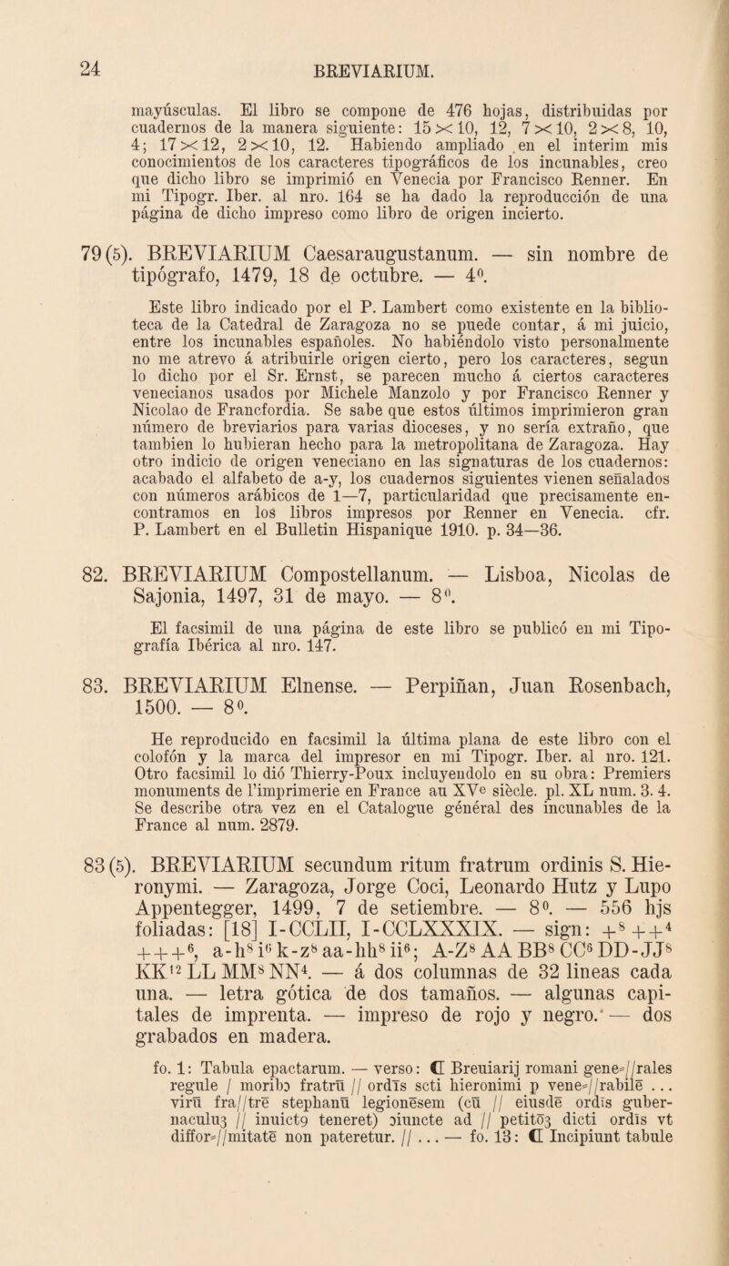mayúsculas. El libro se compone de 476 hojas, distribuidas por cuadernos de la manera siguiente: 15 x 10, 12, 7 x 10, 2x8, 10, 4; 17x12, 2x10, 12. Habiendo ampliado en el interim mis conocimientos de los caracteres tipográficos de los incunables, creo que dicho libro se imprimió en Yenecia por Francisco Renner. En mi Tipogr. Iber. al nro. 164 se ha dado la reproducción de una página de dicho impreso como libro de origen incierto. 79(5). BREVIAKIUM Caesaraugustanum. — sin nombre de tipógrafo, 1479, 18 de octubre. — 4o. Este libro indicado por el P. Lambert como existente en la biblio¬ teca de la Catedral de Zaragoza no se puede contar, á mi juicio, entre los incunables españoles. No habiéndolo visto personalmente no me atrevo á atribuirle origen cierto, pero los caracteres, según lo dicho por el Sr. Ernst, se parecen mucho á ciertos caracteres venecianos usados por Michele Manzolo y por Francisco Renner y Nicolao de Francfordia. Se sabe que estos últimos imprimieron gran número de breviarios para varias dioceses, y no sería extraño, que también lo hubieran hecho para la metropolitana de Zaragoza. Hay otro indicio de origen veneciano en las signaturas de los cuadernos: acabado el alfabeto de a-y, los cuadernos siguientes vienen señalados con números arábicos de 1—7, particularidad que precisamente en¬ contramos en los libros impresos por Renner en Yenecia. cfr. P. Lambert en el Bulletin Hispanique 1910. p. 34—36. 82. BREVIARIUM Compostellanum. — Lisboa, Nicolás de Sajonia, 1497, 31 de mayo. — 8°. El facsimil de una página de este libro se publicó en mi Tipo¬ grafía Ibérica al nro. 147. 83. BREVIARIUM Elnense. — Perpiñan, Juan Rosenbach. 1500. — 81 He reproducido en facsimil la última plana de este libro con el colofón y la marca del impresor en mi Tipogr. Iber. al nro. 121. Otro facsimil lo dió Thierry-Poux incluyéndolo en su obra: Premiers monuments de l’imprimerie en France au XVe siécle. pl. XL num. 3. 4. Se describe otra vez en el Catalogue général des incunables de la France al num. 2879. 83 (5). BREVIARIUM secundum ritum fratrum ordinis S. Hie- ronymi. — Zaragoza, Jorge Cocí, Leonardo Hutz y Lupo Appentegger, 1499, 7 de setiembre. — 8 o. — 556 hjs foliadas: [18] I-CCLII, I-CCLXXXIX. — sign: + 8+ + 4 + -F+6, a-h8i° k-z8 aa-hh8 ii6; A-Z8 AA BB8 CC8 DD-JJ8 KK12 LL MMS NN4. — á dos columnas de 32 lineas cada una. — letra gótica de dos tamaños. — algunas capi¬ tales de imprenta. — impreso de rojo y negro.' — dos grabados en madera. fo. 1: Tabula epactarum. — verso: CE Breuiarij romani geneJ/rales regule / moribo fratrü // ordls scti hieronimi p vene*//rabilé ... virú fra//tre stephanü legionésem (cü // eiusdé ordís guber- naculu3 ¡¡ inuict9 teneret) Diuncte ad // petit03 dicti ordís vt difforj/mitate non pateretur. // ... — fo. 13: C Incipiunt tabule