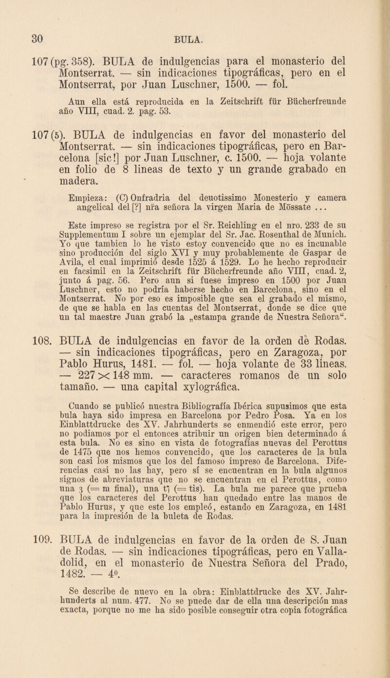 107 (pg. 358). BULA de indulgencias para el monasterio del Montserrat. — sin indicaciones tipográficas, pero en el Montserrat, por Juan Luschiier, 1500. — fol. Aun ella está reproducida en la Zeitschrift für Büclierfreunde año VIII, cuad. 2. pag. 53. 107(5). BULA de indulgencias en favor del monasterio del Montserrat. — sin indicaciones tipográficas, pero en Bar¬ celona [sic!] por Juan Lusclmer, c. 1500. — hoja volante en folio de 8 lineas de texto y un grande grabado en madera. Empieza: (C) Onfradria del deuotissimo Monesterio y camera angelical del [?] nfa señora la virgen María de Móssate ... Este impreso se registra por el Sr. Beichling en el nro. 233 de su Supplementum I sobre un ejemplar del Sr. Jac. Rosenthal de Munich. Yo que también lo he visto estoy convencido que no es incunable sino producción del siglo XVI y muy probablemente de Gaspar de Avila, el cual imprimió desde 1525 á 1529. Lo he hecho reproducir en facsimil en la Zeitschrift für Büclierfreunde año VIII, cuad. 2, junto á pag. 56. Pero aun si fuese impreso en 1500 por Juan Luschner, esto no podría haberse hecho en Barcelona, sino en el Montserrat. No por eso es imposible que sea el grabado el mismo, de que se habla en las cuentas del Montserrat, donde se dice que un tal maestre Juan grabó la „estampa grande de Nuestra Señora. 108. BULA de indulgencias en favor de la orden de Rodas. — sin indicaciones tipográficas, pero en Zaragoza, por Pablo Hurus, 1481. — fol. — hoja volante de 33 lineas. — 227 x 148 mm. — caracteres romanos de un solo tamaño. — una capital xylográfica. Cuando se publicó nuestra Bibliografía Ibérica supusimos que esta bula haya sido impresa en Barcelona por Pedro Posa. Ya en los Einblattdrucke des XV. Jahrhunderts se enmendió este error, pero no podiamos por el entonces atribuir un origen bien determinado á esta bula. No es sino en vista de fotografías nuevas del Perottus de 1475 que nos hemos convencido, que los caracteres de la bula son casi los mismos que los del famoso impreso de Barcelona. Dife¬ rencias casi no las hay, pero sí se encuentran en la bula algunos signos de abreviaturas que no se encuentran en el Perottus, como una 3 (= m final), una tfj (== tis). La bula me parece que prueba que los caracteres del Perottus han quedado entre las manos de Pablo Hurus, y que este los empleó, estando en Zaragoza, en 1481 para la impresión de la buleta de Rodas. 109. BULA de indulgencias en favor de la orden de S. Juan de Rodas. — sin indicaciones tipográficas, pero en Valla- dolid, en el monasterio de Nuestra Señora del Prado, 1482. — 4o. Se describe de nuevo en la obra: Einblattdrucke des XV. Jahr¬ hunderts al num. 477. No se puede dar de ella una descripción mas exacta, porque no me ha sido posible conseguir otra copia fotográfica