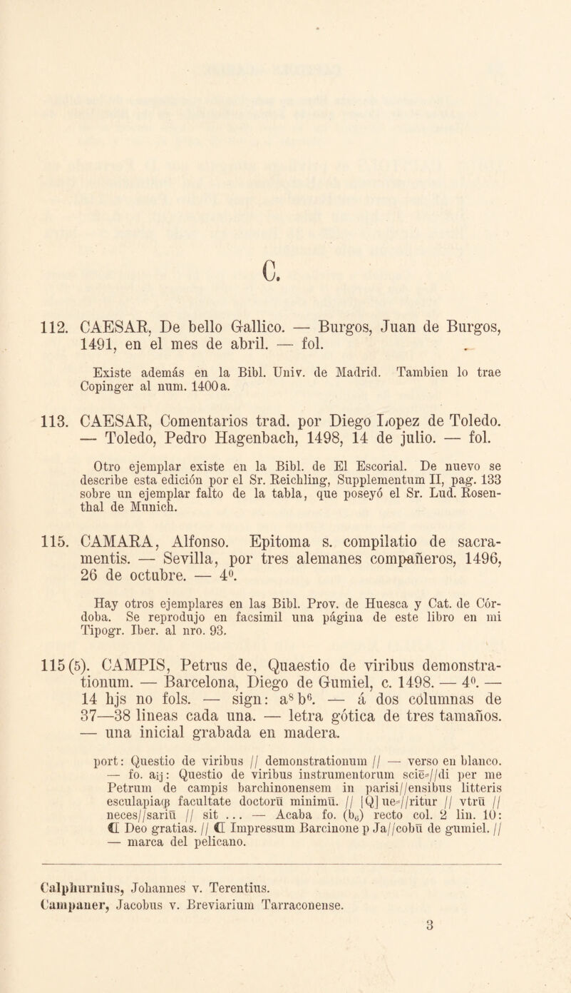 c. 112. CAESAR, De bello Gallico. — Burgos, Juan de Burgos, 1491, en el mes de abril. — fol. Existe además en la Bibl. Univ. de Madrid. También lo trae Copinger al num. 1400 a. 113. CAESAR, Comentarios trad. por Diego López de Toledo. — Toledo, Pedro Hagenbach, 1498, 14 de julio. — fol. Otro ejemplar existe en la Bibl. de El Escorial. De nuevo se describe esta edición por el Sr. Reichling, Supplementum II, pag. 133 sobre un ejemplar falto de la tabla, que poseyó el Sr. Lud. Éosen- thal de Munich. 115. CAMARA, Alfonso. Epitoma s. compilatio de sacra- mentis. — Sevilla, por tres alemanes compañeros, 1496, 26 de octubre. — 4o. Hay otros ejemplares en las Bibl. Prov. de Huesca y Cat. de Cór¬ doba. Se reprodujo en facsimil una página de este libro en mi Tipogr. Iber. al nro. 93. 115(5). CAMPIS, Petrus de, Quaestio de viribus demonstra- tionum. — Barcelona, Diego de Gumiel, c. 1498. — 4o. —- 14 hjs no fols. — sign: a8b6. — á dos cólumnas de 37—38 lineas cada una. — letra gótica de tres tamaños. — una inicial grabada en madera. port: Questio de viribus // demonstrationum // — verso en blanco. — fo. aij: Questio de viribus instrumentorum sciej/di per me Petrum de campis barchinonensem in parisi//ensibus litteris esculapiacg facúltate doctora minimñ. // ¡Q] uej/ritur // vtrU // neces//sariü // sit ... — Acaba fo. (b„) recto col. 2 lin. 10: CI Deo gratias. // C Impressum Barcinone p Ja//cobU de gumiel. // — marca del pelicano. 3 Calplmrnius, Johannes v. Terentius. Campaner, Jacobus v. Breviarium Tarraconense.