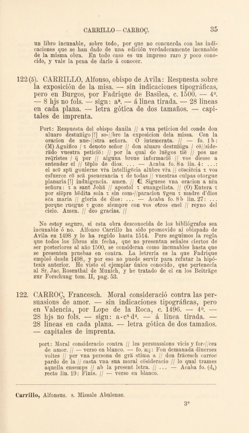 CARRILLO - CARROQ. un libro incunable, sobre todo, por que no concuerda con las indi¬ caciones que se han dado de una edición verdaderamente iücunable de la misma obra. En todo caso es un impreso raro y poco cono¬ cido, y vale la pena de darlo á conocer. 122(5). CARRILLO, Alfonso, obispo de Avila: Respuesta sobre la exposición de la misa. — sin indicaciones tipográficas, pero en Burgos, por Fadrique de Basilea, c. 1500. — 4o. — 8 hjs no fols. — sign: a8. — á linea tirada. — 28 lineas en cada plana. — letra gótica de dos tamaños. — capi¬ tales de imprenta. Port: Respuesta del obispo dauila // a vna petición del conde don aluaro destuñigo (!] so=//bre la exposición déla missa. Con la oración de nue=//stra señora. O intemerata. // — fo. Ib: (M) Agnifico / z deuoto señor // don aluaro destuñiga / co//side- rado vuestra petició: // por la qual de luego s tie // pos me reqristes / q por // alguna breue informado // vos diesse a entender el // téplo de dios. ... — Acaba fo. 8 a lin. 4: ...: el seo spñ gouierne vfa intelligecia alübre vía // cosciecia z vos esfuerce có sea pseuerancia z de todas // vuestras culpas otorgue planada [!] indulgencia, amen. // d Siguese vna oración a nía señora: z a sant Joba // aposto! z euangelista. // (O) Entera z por siépre bedita sola z sin com*//paracion vgen z madre d’dios sea maña // gloria de dios: ... — Acaba fo. 8b lin. 27: ... porque ruegue z goze siempre con vos otros enel // reyno del cielo. Amen. // deo gracias. // No estoy seguro, si esta obra desconocida de los bibliógrafos sea incunable ó no. Alfonso Carrillo ha sido promovido al obispado de Avila en 1498 y lo ha regido hasta 1514. Pero seguimos la regla que todos los libros sin fecha, que no presentan señales ciertos de ser posteriores al año 1500, se consideran como incunables hasta que se presenten pruebas en contra. La letrería es la que Fadrique empleó desde 1498, y por eso no puede servir para refutar la hipó¬ tesis anterior. He visto el ejemplar único conocido, que pertenecía al Sr. Jac. Rosenthal de Munich, y he tratado de el en los Beitrage zur Forschung tom. II, pag. 53. 122. CARROQ, Francesch. Moral considerado contra las per- suasions de amor. — sin indicaciones tipográficas, pero en Valencia, por Lope de la Roca, c. 1496. — 4°. — 28 hjs no fols. — sign: a-c8d4. — á linea tirada. — 28 lineas en cada plana. — letra gótica de dos tamaños. — capitales de imprenta. port: Moral considerado contra // les persuassions vicis y for=//ces de amor. // — verso en blanco. — fo. aij: Fon demanada diuerses voltes II per vna persona de gra stima a // don fracesch carroc pardo de la // casta vna sua moral cósideracio // lo qual trames aquella ensemps // ab la present letra. // ... — Acaba fo. (d4) recto lin. 19: Finis. // — verso en blanco. Carrillo, Alfonsus. s. Missale Abulense. 3*