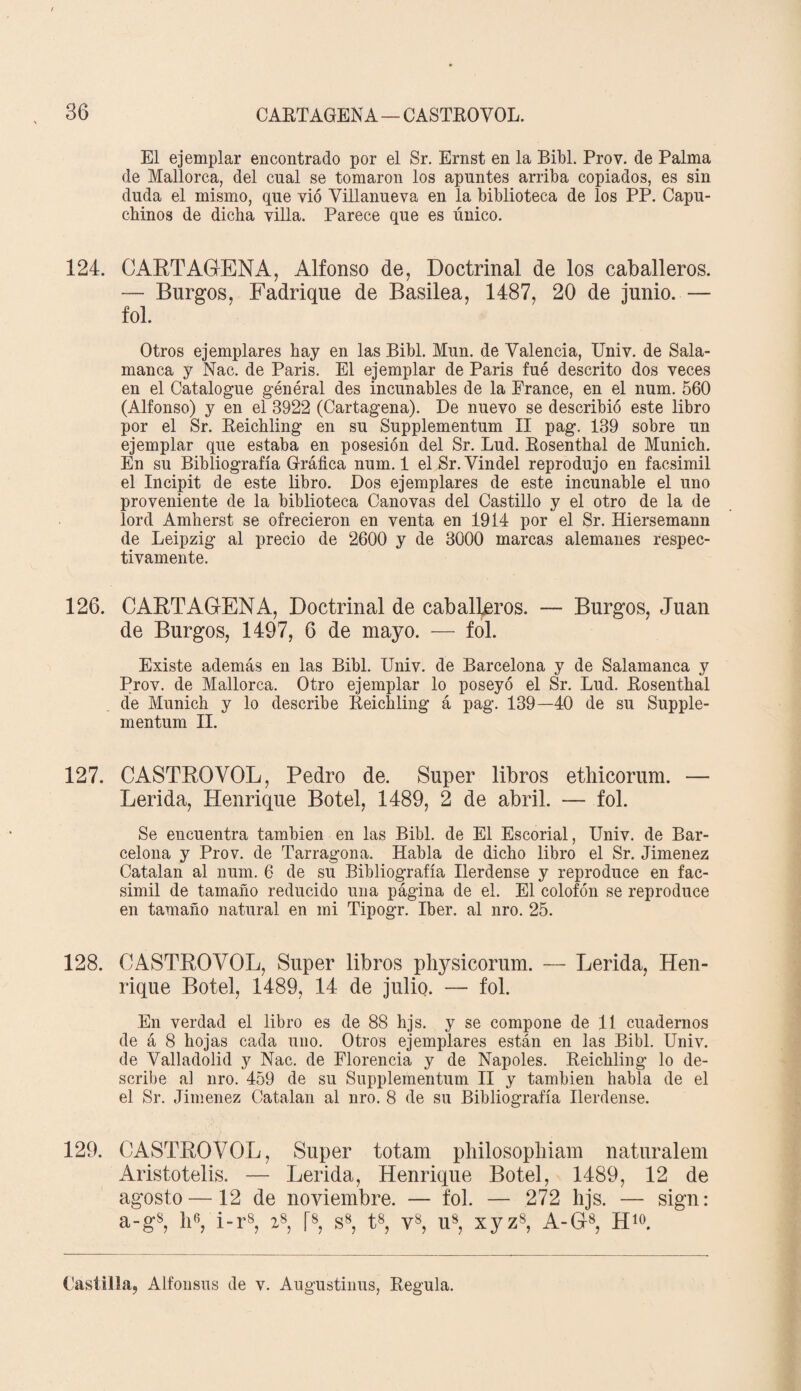 El ejemplar encontrado por el Sr. Ernst en la Bíbl. Prov. de Palma de Mallorca, del cual se tomaron los apuntes arriba copiados, es sin duda el mismo, que vió Villanueva en la biblioteca de los PP. Capu¬ chinos de dicha villa. Parece que es único. 124. CARTAGENA, Alfonso de, Doctrinal de los caballeros. — Burgos, Fadrique de Basilea, 1487, 20 de junio. — fol. Otros ejemplares hay en las Bibl. Mun. de Valencia, Univ. de Sala¬ manca y Nac. de París. El ejemplar de París fue descrito dos veces en el Catalogue général des incunables de la France, en el num. 560 (Alfonso) y en el 3922 (Cartagena). De nuevo se describió este libro por el Sr. Keichling en su Supplementum II pag. 139 sobre un ejemplar que estaba en posesión del Sr. Lud. Bosenthal de Munich. En su Bibliografía Gráfica num. 1 elSr.Vindel reprodujo en facsimil el Incipit de este libro. Dos ejemplares de este incunable el uno proveniente de la biblioteca Cánovas del Castillo y el otro de la de lord Amherst se ofrecieron en venta en 1914 por el Sr. Hiersemann de Leipzig al precio de 2600 y de 3000 marcas alemanes respec¬ tivamente. 126. CARTAGENA, Doctrinal de caballeros. — Burgos, Juan de Burgos, 1497, 6 de mayo. — fol. Existe además en las Bibl. Univ. de Barcelona y de Salamanca y Prov. de Mallorca. Otro ejemplar lo poseyó el Sr. Lud. Bosenthal de Munich y lo describe Reichling á pag. 139—40 de su Supple¬ mentum II. 127. CASTROYOL, Pedro de. Super libros ethicorum. — Lérida, Henrique Botel, 1489, 2 de abril. — fol. Se encuentra también en las Bibl. de El Escorial, Univ. de Bar¬ celona y Prov. de Tarragona. Habla de dicho libro el Sr. Jiménez Catalan al num. 6 de su Bibliografía Ilerdense y reproduce en fac¬ simil de tamaño reducido una página de el. El colofón se reproduce en tamaño natural en mi Tipogr. Iber. al nro. 25. 128. CASTROYOL, Super libros physicorum. — Lérida, Hen¬ rique Botel, 1489, 14 de julio. — fol. En verdad el libro es de 88 hjs. y se compone de 11 cuadernos de á 8 hojas cada uno. Otros ejemplares están en las Bibl. Univ. de Valladolid y Nac. de Florencia y de Ñapóles. Reichling lo de¬ scribe al nro. 459 de su Supplementum II y también habla de el el Sr. Jiménez Catalan al nro. 8 de su Bibliografía Ilerdense. 129. CASTROYOL, Super totam philosopbiam naturalem Aristotelis. — Lérida, Henrique Botel, 1489, 12 de agosto —12 de noviembre. — fol. — 272 hjs. — sign: a-gs, ID, i-r8, 28, fs, s8, t8, v8, u8, xyz8, A-G8, H10. Castilla, Alfonsus de v. Augustinus, Regula.