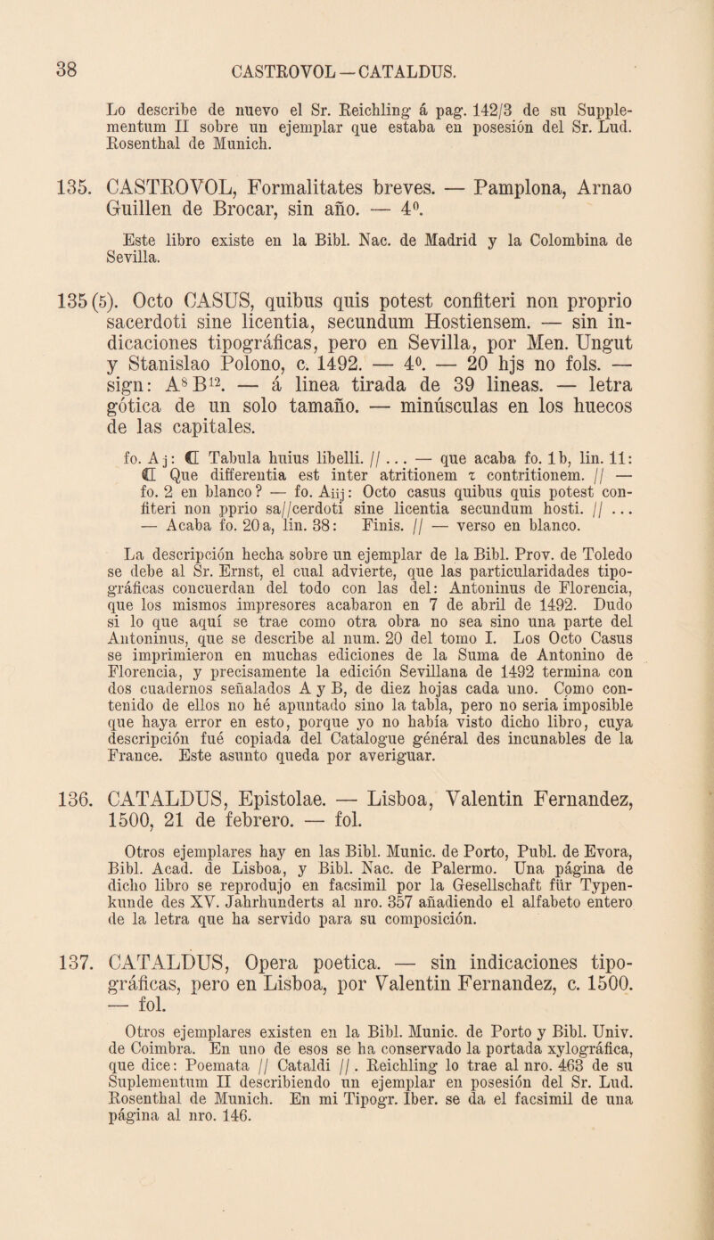 Lo describe de nuevo el Sr. Reichling á pag. 142/3 de su Supple- mentum II sobre un ejemplar que estaba en posesión del Sr. Lud. Rosenthal de Munich. 135. C ASTRO VOL, Formalitates breves. — Pamplona, Arnao Guillen de Brocar, sin año. — 4 o. Este libro existe en la Bibl. Nac. de Madrid y la Colombina de Sevilla. 135(5). Ocio CASUS, quibus quis potest confiten non proprio sacerdoti sine licentia, secundum Hostiensem. — sin in¬ dicaciones tipográficas, pero en Sevilla, por Men. Ungut y Stanislao Polono, c. 1492. — 4o. — 20 hjs no fols. — sign: A8B12. — á linea tirada de 39 lineas. — letra gótica de un solo tamaño. — minúsculas en los huecos de las capitales. fo. A j: G Tabula huius libelli. //... — que acaba fo. Ib, lin. 11: G Que differentia est Ínter atritionem z contritionem. // — fo. 2 en blanco ? — fo. Aüj: Octo casus quibus quis potest con¬ fiten non pprio sa//cerdoti sine licentia secundum hosti. // ... — Acaba fo. 20 a, lin. 38: Finis. // — verso en blanco. La descripción hecha sobre un ejemplar de la Bibl. Prov. de Toledo se debe al Sr. Ernst, el cual advierte, que las particularidades tipo¬ gráficas concuerdan del todo con las del: Antoninus de Florencia, que los mismos impresores acabaron en 7 de abril de 1492. Dudo si lo que aquí se trae como otra obra no sea sino una parte del Antoninus, que se describe al num. 20 del tomo I. Los Octo Casus se imprimieron en muchas ediciones de la Suma de Antonino de Florencia, y precisamente la edición Sevillana de 1432 termina con dos cuadernos señalados A y B, de diez hojas cada uno. Como con¬ tenido de ellos no hé apuntado sino la tabla, pero no seria imposible que haya error en esto, porque yo no había visto dicho libro, cuya descripción fué copiada del Catalogue général des incunables de la France. Este asunto queda por averiguar. 136. CATALDUS, Epistolae. — Lisboa, Valentín Fernandez, 1500, 21 de febrero. — fol. Otros ejemplares hay en las Bibl. Munic. de Porto, Publ. de Evora, Bibl. Acad. de Lisboa, y Bibl. Nac. de Palermo. Una página de dicho libro se reprodujo en facsimil por la Gesellschaft für Typen- kunde des XV. Jahrhunderts al uro. 357 añadiendo el alfabeto entero de la letra que ha servido para su composición. 137. CATALDUS, Opera poética. — sin indicaciones tipo¬ gráficas, pero en Lisboa, por Valentín Fernandez, c. 1500. — fol. Otros ejemplares existen en la Bibl. Munic. de Porto y Bibl. Univ. de Coimbra. En uno de esos se ha conservado la portada xylográfica, que dice: Poemata // Cataldi //. Reichling lo trae al nro. 463 de su Suplementum II describiendo un ejemplar en posesión del Sr. Lud. Rosenthal de Munich. En mi Tipogr. Iber. se da el facsimil de una página al nro. 146.