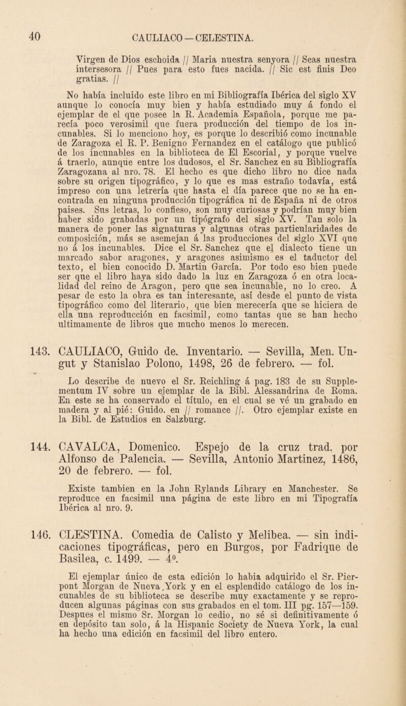 Virgen de Dios eschoida // Maria nuestra senyora // Seas nuestra intersesora // Pues para esto fues nacida. // Sic est finis Deo gratias. // No había incluido este libro en mi Bibliografía Ibérica del siglo XV aunque lo conocía muy bien y había estudiado muy á fondo el ejemplar de el que posee la R. Academia Española, porque me pa¬ recía poco verosímil que fuera producción del tiempo de los in¬ cunables. Si lo menciono hoy, es porque lo describió como incunable de Zaragoza el R. P. Benigno Fernandez en el catálogo que publicó de los incunables en la biblioteca de El Escorial, y porque vuelve á traerlo, aunque entre los dudosos, el Sr. Sánchez en su Bibliografía Zaragozana al nro. 78. El hecho es que dicho libro no dice nada sobre su origen tipográfico, y lo que es mas estraño todavía, está impreso con una letrería que hasta el día parece que no se ha en¬ contrada en ninguna producción tipográfica ni de España ni de otros países. Sus letras, lo confieso, son muy curiosas y podrían muy bien haber sido grabadas por un tipógrafo del siglo XV. Tan solo la manera de poner las signaturas y algunas otras particularidades de composición, más se asemejan á las producciones del siglo XVI que no á los incunables. Dice el Sr. Sánchez que el dialecto tiene un marcado sabor aragonés, y aragonés asimismo es el taductor del texto, el bien conocido D. Martin García. Por todo eso bien puede ser que el libro haya sido dado la luz en Zaragoza ó en otra loca¬ lidad del reino de Aragón, pero que sea incunable, no lo creo. A pesar de esto la obra es tan interesante, así desde el punto de vista tipográfico como del literario, que bien merecería que se hiciera de ella una reproducción en facsimil, como tantas que se han hecho Ultimamente de libros que mucho menos lo merecen. 143. CAULIACO, Guido de. Inventario. — Sevilla, Men. Un- gut y Stanislao Polono, 1498, 26 de febrero. — fol. Lo describe de nuevo el Sr. Reichling á pag. 183 de su Supple- mentum IV sobre un ejemplar de la Bibl. Alessandrina de Roma. En este se ha conservado el título, en el cual se vé un grabado en madera y al pié: Guido, en // romance //. Otro ejemplar existe en la Bibl. de Estudios en Salzburg. 144. CAYALCA, Domenico. Espejo de la cruz trad. por Alfonso de Palencia. — Sevilla, Antonio Martinez, 1486, 20 de febrero. — fol. Existe también en la John Rylands Library en Manchester. Se reproduce en facsimil una página de este libro en mi Tipografía Ibérica al nro. 9. 146. CLESTINA. Comedia de Calisto y Melibea. — sin indi¬ caciones tipográficas, pero en Burgos, por Fadrique de Basilea, c. 1499. — 4o. El ejemplar único de esta edición lo habia adquirido el Sr. Pier- pont Morgan de Nueva .York y en el esplendido catálogo de los in¬ cunables de su biblioteca se describe muy exactamente y se repro¬ ducen algunas páginas con sus grabados en el tom. III pg. 157—159. Después el mismo Sr. Morgan lo cedió, no sé si definitivamente ó en depósito tan solo, á la Hispanic Society de Nueva York, la cual ha hecho una edición en facsimil del libro entero.