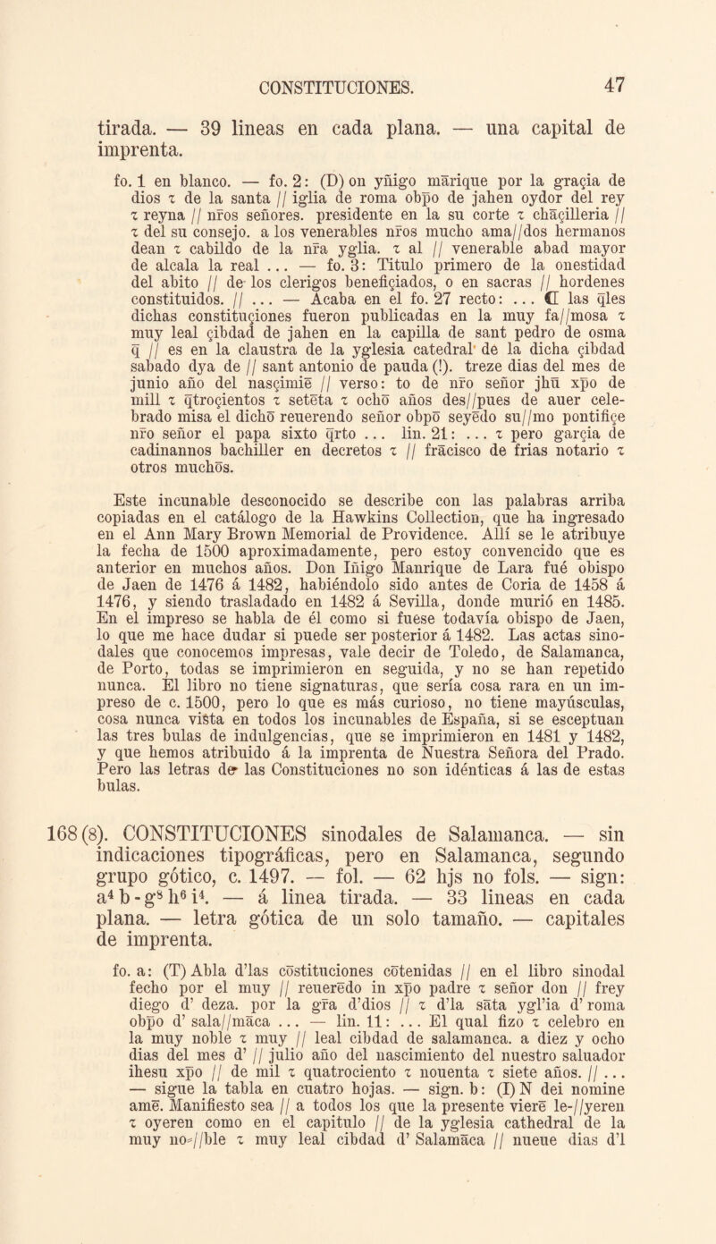 tirada. — 39 lineas en cada plana. — una capital de imprenta. fo. 1 en blanco. — fo. 2: (D) on yñigo manque por la gracia de dios z de la santa // iglia de roma obpo de jahen oydor del rey z reyna // nros señores, presidente en la su corte z cha§illeria // z del su consejo, a los venerables nros mucho ama//dos hermanos deán z cabildo de la nra yglia. z al // venerable abad mayor de aléala la real ... — fo. B: Titulo primero de la onestidad del abito // de los clérigos beneficiados, o en sacras // hordenes constituidos. // ... — Acaba en el fo. 27 recto: (G las qles dichas constituciones fueron publicadas en la muy fa//mosa z muy leal Qibdad de jahen en la capilla de sant pedro de osma q ¡I es en la claustra de la yglesia catedral' de la dicha cibdad sabado dya de // sant antonio de pauda (!). treze dias del mes de junio año del nasgimie // verso: to de nro señor jhñ xpo de mili z qtrogientos z seteta z ocho años des//pues de auer cele¬ brado misa el dicho reuerendo señor obpo seyédo su//mo pontifice nro señor el papa sixto qrto ... lin. 21: ... z pero garcia de cadinannos bachiller en decretos z // fracisco de Mas notario z otros muchos. Este incunable desconocido se describe con las palabras arriba copiadas en el catálogo de la Hawkins Collection, que ha ingresado en el Ann Mary Brown Memorial de Providence. Allí se le atribuye la fecha de 1500 aproximadamente, pero estoy convencido que es anterior en muchos años. Don Iñigo Manrique de Lara fué obispo de Jaén de 1476 á 1482, habiéndolo sido antes de Coria de 1458 á 1476, y siendo trasladado en 1482 á Sevilla, donde murió en 1485. En el impreso se habla de él como si fuese todavía obispo de Jaén, lo que me hace dudar si puede ser posterior á 1482. Las actas sino¬ dales que conocemos impresas, vale decir de Toledo, de Salamanca, de Porto, todas se imprimieron en seguida, y no se han repetido nunca. El libro no tiene signaturas, que sería cosa rara en un im¬ preso de c. 1500, pero lo que es más curioso, no tiene mayúsculas, cosa nunca vista en todos los incunables de España, si se esceptuan las tres bulas de indulgencias, que se imprimieron en 1481 y 1482, y que hemos atribuido á la imprenta de Nuestra Señora del Prado. Pero las letras der las Constituciones no son idénticas á las de estas bulas. 168(8). CONSTITUCIONES sinodales de Salamanca. — sin indicaciones tipográficas, pero en Salamanca, segundo grupo gótico, c. 1497. — fol. — 62 hjs no fols. — sign: a4 b - g8 li6 i4. — á linea tirada. — 33 lineas en cada plana. — letra gótica de un solo tamaño. — capitales de imprenta. fo. a: (T) Abla d’las costituciones cotenidas // en el libro sinodal fecho por el muy // reueredo in xpo padre z señor don // frey diego d’ deza. por la gra d’dios // z d’la sata ygl’ia d’ roma obpo d’ sala//maca ... — lin. 11: ... El qual fizo z celebro en la muy noble z muy // leal cibdad de salamanca, a diez y ocho dias del mes d’ // julio año del nascimiento del nuestro saluador ihesu xpo l¡ de mil z quatrociento z nouenta z siete años. 1/ ... — sigue la tabla en cuatro hojas. — sign. b: (I) N dei nomine ame. Manifiesto sea // a todos los que la presente viere le-//yeren z oyeren como en el capitulo // de la yglesia cathedral de la muy no*//ble z muy leal cibdad d’ Salamaca // nueue dias d’l