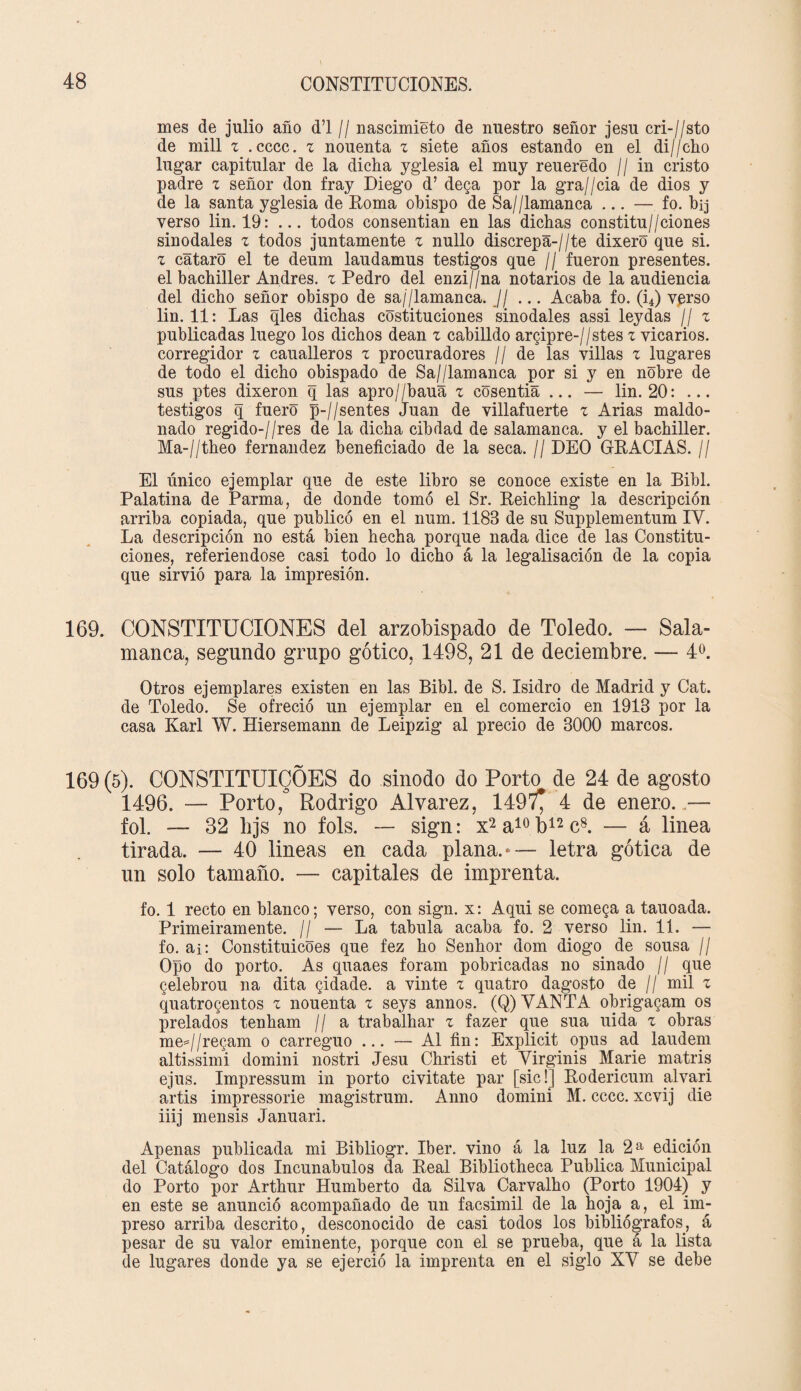 mes de julio año d’l // nascimieto de nuestro señor jesu cri-//sto de mili z .cccc. z nouenta z siete años estando en el di//cho lugar capitular de la dicha yglesia el muy reueredo // in cristo padre z señor don fray Diego d’ dega por la gra//cia de dios y de la santa yglesia de Roma obispo de Sa//lamanca ... — fo. bij verso lin. 19: ... todos consentían en las dichas constitu//ciones sinodales z todos juntamente z nullo discrepante dixero que si. z cataro el te deum laudamus testigos que // fueron presentes, el bachiller Andrés, z Pedro del enzi//na notarios de la audiencia del dicho señor obispo de sa/'/lamanca. Jj ... Acaba fo. (i4) verso lin. 11: Las qles dichas costituciones sinodales assi leydas // z publicadas luego los dichos deán z cabilldo argipre-//stes z vicarios, corregidor z caualleros z procuradores // de las villas z lugares de todo el dicho obispado de Sa//lamanca por si y en nobre de sus ptes dixeron q las apro//baua z cosentia ... — lin. 20: ... testigos q fuero p-//sentes Juan de villafuerte z Arias maído- nado regido-//res de la dicha cibdad de salamanca, y el bachiller. Ma-//theo fernandez beneficiado de la seca. // DEO GRACIAS. // El único ejemplar que de este libro se conoce existe en la Bibl. Palatina de Parma, de donde tomó el Sr. Reichling la descripción arriba copiada, que publicó en el num. 1183 de su Supplementum IV. La descripción no está bien hecha porque nada dice de las Constitu¬ ciones, referiéndose casi todo lo dicho á la legalisación de la copia que sirvió para la impresión. 169. CONSTITUCIONES del arzobispado de Toledo. — Sala¬ manca, segundo grupo gótico, 1498, 21 de deciembre. — 4o. Otros ejemplares existen en las Bibl. de S. Isidro de Madrid y Cat. de Toledo. Se ofreció un ejemplar en el comercio en 1913 por la casa Karl W. Hiersemann de Leipzig al precio de 3000 marcos. 169(5). CONSTITUICÓES do sínodo do Porto de 24 de agosto 1496. — Porto, Rodrigo Alvarez, 1497^ 4 de enero...— fol. — 82 hjs no fols. — sign: x2 a10 b12 c8. — á linea tirada. — 40 lineas en cada plana.— letra gótica de un solo tamaño. — capitales de imprenta. fo. 1 recto en blanco; verso, con sign. x: Aqui se comega a tauoada. Primeiramente. // — La tabula acaba fo. 2 verso lin. 11. — fo. ai: Constituicoes que fez ho Senhor dom diogo de sousa // Opo do porto. As quaaes foram pobricadas no sinado // que gelebrou na dita gidade. a vinte z quatro dagosto de // mil z quatrogentos z nouenta z seys annos. (Q) VANTA obrigagam os prelados tenham // a trabalhar z fazer que sua uida z obras me=//regam o carreguo ... — Al fin: Explicit opus ad laudem altissimi domini nostri Jesu Christi et Virginis Mane matris ejus. Impressum in porto civitate par [sic!] Rodericum alvari artis impressorie magistrum. Anno domini M. cccc. xcvij die iiij mensis Januari. Apenas publicada mi Bibliogr. Iber. vino á la luz la 2 a edición del Catálogo dos Incunabulos da Real Bibliotheca Publica Municipal do Porto por Arthur Humberto da Silva Carvalho (Porto 1904) y en este se anunció acompañado de un facsimil de la hoja a, el im¬ preso arriba descrito, desconocido de casi todos los bibliógrafos, á pesar de su valor eminente, porque con el se prueba, que á la lista de lugares donde ya se ejerció la imprenta en el siglo XV se debe