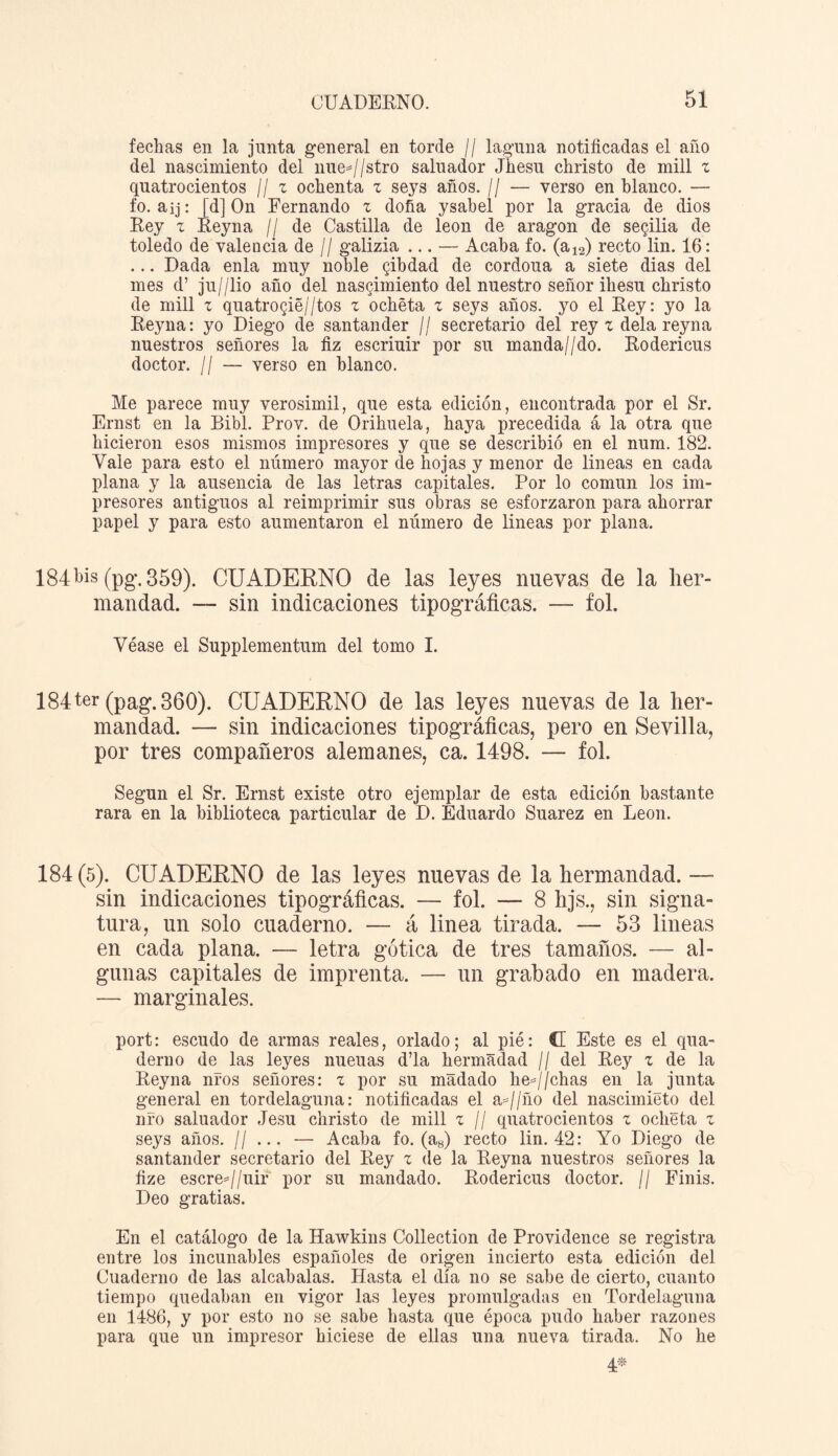 fechas en la junta general en torde // laguna notificadas el año del nascimiento del nue=//stro saluador Jhesu christo de mili z quatrocientos // z ochenta z seys años. // — verso en blanco. — fo. aij: [d] On Fernando z doña ysabel por la gracia de dios Rey z Reyna // de Castilla de león de aragon de segilia de toledo de valencia de // galizia ... — Acaba fo. (a12) recto lin. 16: ... Dada enla muy noble gibdad de cordoua a siete dias del mes d’ ju//lio año del nascimiento del nuestro señor ihesu christo de mili z quatro§ié//tos z ochéta z seys años, yo el Rey: yo la Reyna: yo Diego de Santander // secretario del rey z déla reyna nuestros señores la fiz escriuir por su manda//do. Rodericus doctor. ¡I — verso en blanco. Me parece muy verosímil, que esta edición, encontrada por el Sr. Ernst en la Bibl. Prov. de Orihuela, haya precedida á la otra que hicieron esos mismos impresores y que se describió en el num. 182. Vale para esto el número mayor de hojas y menor de lineas en cada plana y la ausencia de las letras capitales. Por lo común los im¬ presores antiguos al reimprimir sus obras se esforzaron para ahorrar papel y para esto aumentaron el número de lineas por plana. 184bis (pg\359). CUADERNO de las leyes nuevas de la her¬ mandad. — sin indicaciones tipográficas. — fol. Véase el Supplementum del tomo I. 184ter (pag.360). CUADERNO de las leyes nuevas de la her¬ mandad. — sin indicaciones tipográficas, pero en Sevilla, por tres compañeros alemanes, ca. 1498. — fol. Según el Sr. Ernst existe otro ejemplar de esta edición bastante rara en la biblioteca particular de D. Eduardo Suarez en León. 184 (5). CUADERNO de las leyes nuevas de la hermandad. — sin indicaciones tipográficas. — fol. — 8 hjs., sin signa¬ tura, un solo cuaderno. — á linea tirada. — 53 lineas en cada plana. — letra gótica de tres tamaños. — al¬ gunas capitales de imprenta. — un grabado en madera. — marginales. port: escudo de armas reales, orlado; al pié: CE Este es el qua- derno de las leyes nueuas d’la hermadad // del Rey z de la Reyna nfos señores: z por su madado he*//chas en la junta general en tordelaguna: notificadas el a=//ño del nascimieto del ufo saluador Jesu christo de mili z // quatrocientos z oclieta z seys años. // ... — Acaba fo. (a8) recto lin. 42: Yo Diego de Santander secretario del Rey z de la Reyna nuestros señores la fize escre=//uir por su mandado. Rodericus doctor. // Finis. Deo gratias. En el catálogo de la Hawkins Collection de Providence se registra entre los incunables españoles de origen incierto esta edición del Cuaderno de las alcabalas. Hasta el día no se sabe de cierto, cuanto tiempo quedaban en vigor las leyes promulgadas en Tordelaguna en 1486, y por esto no se sabe hasta que época pudo haber razones para que un impresor hiciese de ellas una nueva tirada. No he