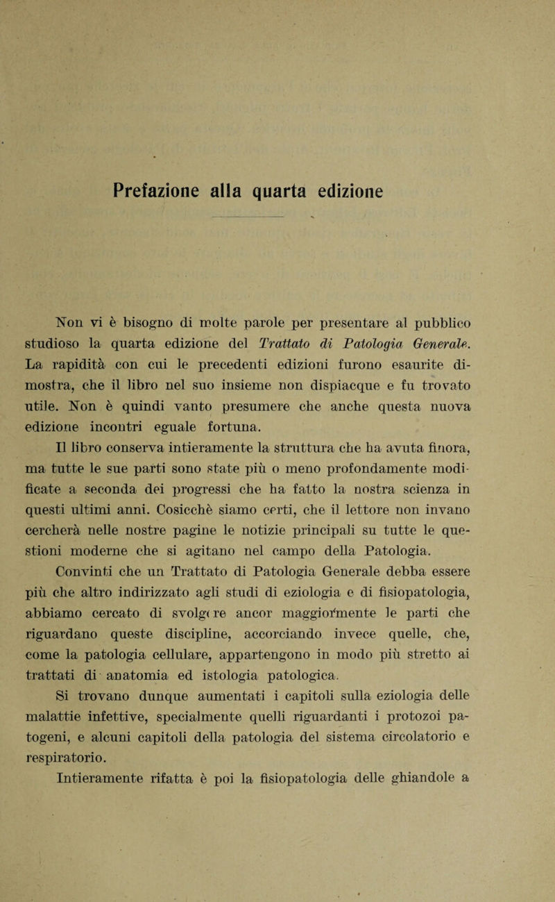 Non vi è bisogno di molte parole per presentare al pubblico studioso la quarta edizione del Trattato di Patologia Generale. La rapidità con cui le precedenti edizioni furono esaurite di¬ mostra, che il libro nel suo insieme non dispiacque e fu trovato utile. Non è quindi vanto presumere che anche questa nuova edizione incontri eguale fortuna. Il libro conserva intieramente la struttura che ha avuta finora, ma tutte le sue parti sono state più o meno profondamente modi¬ ficate a seconda dei progressi che ha fatto la nostra scienza in questi ultimi anni. Cosicché siamo certi, che il lettore non invano cercherà nelle nostre pagine le notizie principali su tutte le que¬ stioni moderne che si agitano nel campo della Patologia. Convinti che un Trattato di Patologia Generale debba essere più che altro indirizzato agli studi di eziologia e di fisiopatologia, abbiamo cercato di svolg(re ancor maggiormente le parti che riguardano queste discipline, accorciando invece quelle, che, come la patologia cellulare, appartengono in modo più stretto ai trattati di anatomia ed istologia patologica. Si trovano dunque aumentati i capitoli sulla eziologia delle malattie infettive, specialmente quelli riguardanti i protozoi pa¬ togeni, e alcuni capitoli della patologia del sistema circolatorio e respiratorio. Intieramente rifatta è poi la fisiopatologia delle ghiandole a