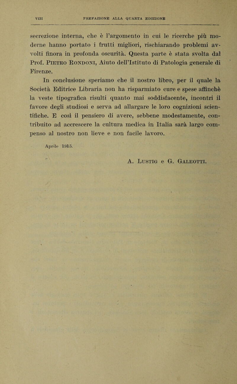 secrezione interna, che è l’argomento in cui le ricerche più mo¬ derne hanno portato i frutti migliori, rischiarando problemi av¬ volti finora in profonda oscurità. Questa parte è stata svolta dal Prof. Pietro Rondoni, Aiuto dell’Istituto di Patologia generale di Firenze. In conclusione speriamo che il nostro libro, per il quale la Società Editrice Libraria non ha risparmiato cure e spese affinchè la veste tipografica risulti quanto mai soddisfacente, incontri il favore degli studiosi e serva ad allargare le loro cognizioni scien¬ tifiche. E così il pensiero di avere, sebbene modestamente, con¬ tribuito ad accrescere la cultura medica in Italia sarà largo com¬ penso al nostro non lieve e non facile lavoro. Aprile 1915. A. Lustig e G. Galeotti.