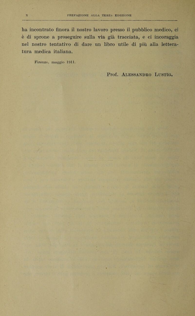 ha incontrato finora il nostro lavoro presso il pubblico medico, ci è di sprone a proseguire sulla via già tracciata, e ci incoraggia nel nostro tentativo di dare un libro utile di più alla lettera¬ tura medica italiana. Firenze, maggio 1911.