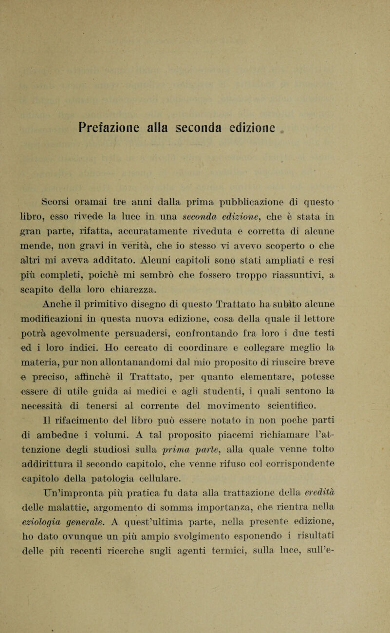 Scorsi oramai tre anni dalla prima pubblicazione di questo libro, esso rivede la luce in una seconda edizione, che è stata in gran parte, rifatta, accuratamente riveduta e corretta di alcune mende, non gravi in verità, che io stesso vi avevo scoperto o che altri mi aveva additato. Alcuni capitoli sono stati ampliati e resi più completi, poiché mi sembrò che fossero troppo riassuntivi, a scapito della loro chiarezza. Anche il primitivo disegno di questo Trattato ha subito alcune modificazioni in questa nuova edizione, cosa della quale il lettore potrà agevolmente persuadersi, confrontando fra loro i due testi ed i loro indici. Ho cercato di coordinare e collegare meglio la materia, pur non allontanandomi dal mio proposito di riuscire breve e preciso, affinchè il Trattato, per quanto elementare, potesse essere di utile guida ai medici e agli studenti, i quali sentono la necessità di tenersi al corrente del movimento scientifico. Il rifacimento del libro può essere notato in non poche parti di ambedue i volumi. A tal proposito piacemi richiamare l’at¬ tenzione degù studiosi sulla prima parte, alla quale venne tolto addirittura il secondo capitolo, che venne rifuso col corrispondente capitolo della patologia cellulare. Un’impronta più pratica fu data alla trattazione della eredità delle malattie, argomento di somma importanza, che rientra nella eziologia generale. A quest’ultima parte, nella presente edizione, ho dato ovunque un più ampio svolgimento esponendo i risultati delle più recenti ricerche sugli agenti termici, sulla luce, sull’e-