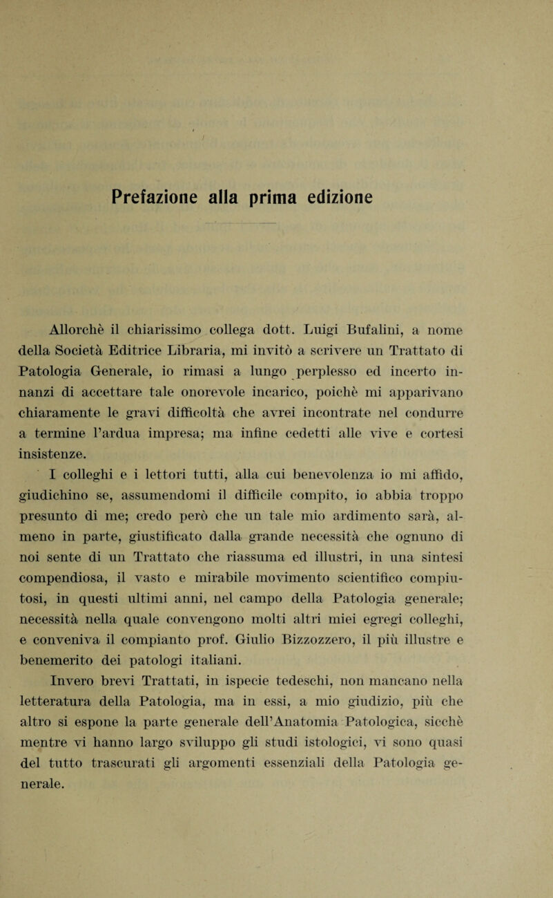 Allorché il chiarissimo collega dott. Luigi Bufalini, a nome della Società Editrice Libraria, mi invitò a scrivere un Trattato di Patologia Generale, io rimasi a lungo perplesso ed incerto in¬ nanzi di accettare tale onorevole incarico, poiché mi apparivano chiaramente le gravi difficoltà che avrei incontrate nel condurre a termine l’ardua impresa; ma infine cedetti alle vive e cortesi insistenze. I colleghi e i lettori tutti, alla cui benevolenza io mi affido, giudichino se, assumendomi il difficile compito, io abbia troppo presunto di me; credo però che un tale mio ardimento sarà, al¬ meno in parte, giustificato dalla grande necessità che ognuno di noi sente di un Trattato che riassuma ed illustri, in una sintesi compendiosa, il vasto e mirabile movimento scientifico compiu¬ tosi, in questi ultimi anni, nel campo della Patologia generale; necessità nella quale convengono molti altri miei egregi colleglli, e conveniva il compianto prof. Giulio Bizzozzero, il più illustre e benemerito dei patologi italiani. Invero brevi Trattati, in ispecie tedeschi, non mancano nella letteratura della Patologia, ma in essi, a mio giudizio, più che altro si espone la parte generale dell’Anatomia Patologica, sicché mentre vi hanno largo sviluppo gli studi istologici, vi sono quasi del tutto trascurati gli argomenti essenziali della Patologia ge¬ nerale.