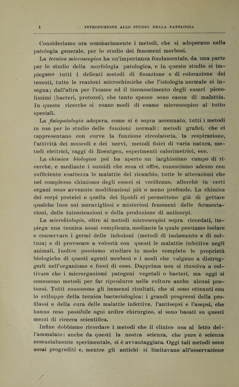 Consideriamo ora sommariamente i metodi, che si adoperano nella patologia generale, per lo studio dei fenomeni morbosi. La tecnica microscopica, ha un’importanza fondamentale, da una parte per lo studio della morfologia patologica, e in questo studio si im¬ piegano tutti i delicati metodi di fissazione e di colorazione dei tessuti, tutte le reazioni microchimiche che l’istologia normale ci in¬ segna; dall’altra per l’esame ed il riconoscimento degli esseri picco¬ lissimi (bacteri, protozoi), che tanto spesso sono causa di malattia. In queste ricerche si usano modi di esame microscopico al tutto speciali. La fisiopatologia adopera, come si è sopra accennato, tutti i metodi in uso per lo studio delle funzioni normali : metodi grafici, che ci rappresentano con curve la funzione circolatoria, la respirazione, fattività dei muscoli e dei nervi, metodi fìsici di varia natura, me¬ todi elettrici, raggi di Roentgen, esperimenti calorimetrici, ecc. La chimica biologica poi ha aperto un larghissimo campo di ri¬ cerche, e mediante i sussidi che essa ci offre, conosciamo adesso con sufficiente esattezza le malattie del ricambio, tutte le alterazioni che nel complesso chimismo degli esseri si verificano, allorché in certi organi sono avvenute modificazioni più o meno profonde. La chimica dei corpi proteici e quella dei lipoidi ci permettono già di gettare qualche luce sui meravigliosi e misteriosi fenomeni delle fermenta¬ zioni, delle intossicazioni e della produzione di anticorpi. La microbiologia, oltre ai metodi microscopici sopra ricordati, im¬ piega una tecnica assai complicata, mediante la quale possiamo isolare e conservare i germi delle infezioni (metodi di isolamento e di col¬ tura) e di provocare a volontà con questi le malattie infettive negli animali. Inoltre possiamo studiare in modo completo le proprietà biologiche di questi agenti morbosi e i modi che valgano a distrug¬ gerli nell’organismo e fuori di esso. Dapprima non si riusciva a col¬ tivare che i microrganismi patogeni vegetali o bacteri, ma oggi si conoscono metodi per far riprodurre nelle culture anche alcuni pro¬ tozoi. Tutti conoscono gli immensi risultati, che si sono ottenuti con lo sviluppo della tecnica bacteriologica: i grandi progressi della pro¬ filassi e della cura delle malattie infettive, l’antisepsi e l’asepsi, che hanno reso possibile ogni ardire chirurgico, si sono basati su questi mezzi di ricerca scientifica. Infine dobbiamo ricordare i metodi che il clinico usa al letto del¬ l’ammalato : anche da questi la nostra scienza, che pure è scienza essenzialmente sperimentale, si è avvantaggiata. Oggi tali metodi sono assai progrediti e, mentre gli antichi si limitavano all’osservazione