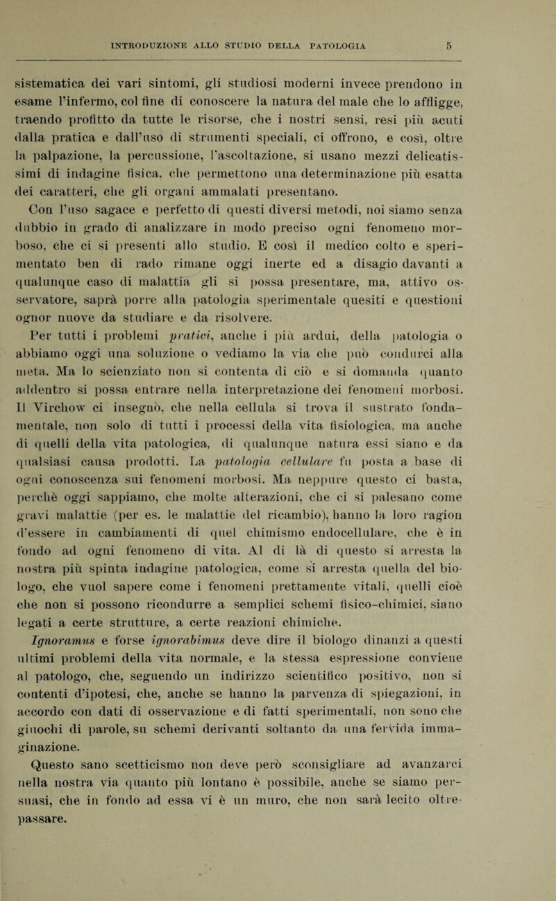 sistematica dei vari sintomi, gli studiosi moderni invece prendono in esame l’infermo, col fine di conoscere la natura del male che lo affligge, traendo profitto da tutte le risorse, che i nostri sensi, resi più acuti dalla pratica e dall’uso di strumenti speciali, ci offrono, e così, oltre la palpazione, la percussione, l’ascoltazione, si usano mezzi delicatis¬ simi di indagine fìsica, che permettono una determinazione più esatta dei caratteri, che gli organi ammalati presentano. Con l’uso sagace e perfetto di questi diversi metodi, noi siamo senza dubbio in grado di analizzare in modo preciso ogni fenomeno mor¬ boso, che ci si presenti allo studio. E così il medico colto e speri¬ mentato ben di rado rimane oggi inerte ed a disagio davanti a qualunque caso di malattia gli si possa presentare, ma, attivo os¬ servatore, saprà porre alla patologia sperimentale quesiti e questioni ognor nuove da studiare e da risolvere. Per tutti i problemi pratici, anche i più ardui, della patologia o abbiamo oggi una soluzione o vediamo la via che può condurci alla meta. Ma lo scienziato non si contenta di ciò e si domanda quanto addentro si possa entrare nella interpretazione dei fenomeni morbosi. Il Virchow ci insegnò, che nella cellula si trova il sustrato fonda- mentale, non solo di tutti i processi della vita fisiologica, ma anche di quelli della vita patologica, di qualunque natura essi siano e da qualsiasi causa prodotti. La patologia cellulare fu posta a base di ogni conoscenza sui fenomeni morbosi. Ma neppure questo ci basta, perchè oggi sappiamo, che molte alterazioni, che ci si palesano come gravi malattie (per es. le malattie del ricambio), hanno la loro ragion d’essere in cambiamenti di quel chimismo endocellulare, che è in fondo ad ogni fenomeno di vita. Al di là di questo si arresta la nostra più spinta indagine patologica, come si arresta quella del bio¬ logo, che vuol sapere come i fenomeni prettamente vitali, quelli cioè che non si possono ricondurre a semplici schemi fisico-chimici, siano legati a certe strutture, a certe reazioni chimiche. Ignoramus e forse ignorabimus deve dire il biologo dinanzi a questi ultimi problemi della vita normale, e la stessa espressione conviene al patologo, che, seguendo un indirizzo scientifico positivo, non si contenti d’ipotesi, che, anche se hanno la parvenza di spiegazioni, in accordo con dati di osservazione e di fatti sperimentali, non sono che giuochi di parole, su schemi derivanti soltanto da una fervida imma¬ ginazione. Questo sano scetticismo non deve però sconsigliare ad avanzarci nella nostra via quanto più lontano è possibile, anche se siamo per¬ suasi, che in fondo ad essa vi è un muro, che non sarà lecito oltre¬ passare.