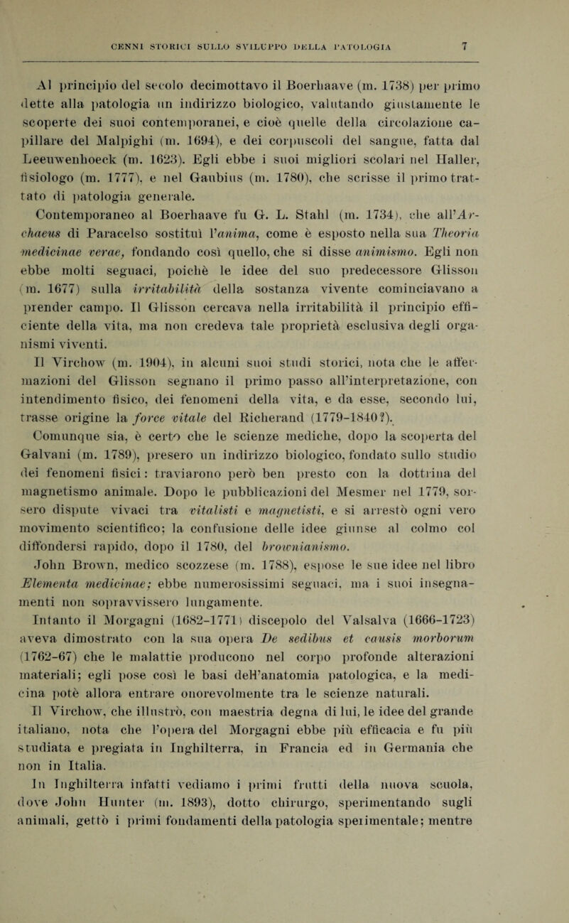 Al principio del secolo decimottavo il Boerbaave (m. 1738) per primo dette alla patologia un indirizzo biologico, valutando giustamente le scoperte dei suoi contemporanei, e cioè quelle della circolazione ca¬ pillare del Malpighi (m. 1694), e dei corpuscoli del sangue, fatta dal Leerrwenhoeck (m. 1623). Egli ebbe i suoi migliori scolari nel Haller, tisiologo (m. 1777), e nel Gaubius (ni. 1780), che scrisse il primo trat¬ tato di patologia generale. Contemporaneo al Boerbaave fu G. L. Stalli (m. 1734), die alPAr- chaeus di Paracelso sostituì l'anima, come è esposto nella sua Theoria medicinae verae, fondando così quello, che si disse animismo. Egli non ebbe molti seguaci, poiché le idee del suo predecessore Glisson (m. 1677) sulla irritabilità della sostanza vivente cominciavano a prender campo. Il Glisson cercava nella irritabilità il principio effi¬ ciente della vita, ma non credeva tale proprietà esclusiva degli orga¬ nismi viventi. Il Yircbow (m. 1904), in alcuni suoi studi storici, nota cbe le affer¬ mazioni del Glisson segnano il primo passo alPinterpretazione, con intendimento fisico, dei fenomeni della vita, e da esse, secondo lui, trasse origine la force vitale del Richerand (1779-1840?). Comunque sia, è certo cbe le scienze mediche, dopo la scoperta del Galvani (m. 1789), presero un indirizzo biologico, fondato sullo studio dei fenomeni fisici : traviarono però ben presto con la dottrina del magnetismo animale. Dopo le pubblicazioni del Mesrner nel 1779, sor¬ sero dispute vivaci tra vitalisti e magnetisti, e si arrestò ogni vero movimento scientifico; la confusione delle idee giunse al colmo col diffondersi rapido, dopo il 1780, del brownianismo. John Brown, medico scozzese (m. 1788), espose le sue idee nel libro Elemento medicinae; ebbe numerosissimi seguaci, ma i suoi insegna- menti non sopravvissero lungamente. Intanto il Morgagni (1682-1771) discepolo del Yralsalva (1666-1723) aveva dimostrato con la sua opera De sedibns et causis morborum (1762-67) cbe le malattie producono nel corpo profonde alterazioni materiali; egli pose così le basi dell’anatomia patologica, e la medi¬ cina potè allora entrare onorevolmente tra le scienze naturali. Il Virchow, che illustrò, con maestria degna di lui, le idee del grande italiano, nota che Popera del Morgagni ebbe più efficacia e fu più studiata e pregiata in Inghilterra, in Francia ed in Germania cbe non in Italia. In Inghilterra infatti vediamo i primi frutti della nuova scuola, dove John Huuter (m. 1893), dotto chirurgo, sperimentando sugli animali, gettò i primi fondamenti della patologia speiimentale; mentre