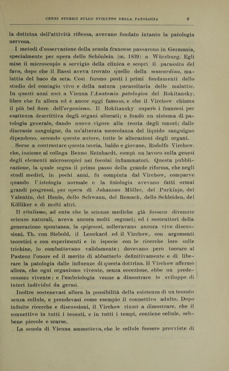 la dottrina dell’attività riflessa, avevano fondato intanto la patologia nervosa. I metodi d’osservazione della scuola francese passarono in Germania, specialmente per opera dello Schònlein (m. 1839) a Wiirzburg. Egli mise il microscopio a servigio della clinica e scoprì il parassita del favo, dopo che il Bassi aveva trovato quello della muscardina, ma¬ lattia del baco da seta. Così furono posti i primi fondamenti dello studio del contagio vivo e della natura parassitarla delle malattie. In questi anni uscì a Vienna VAnatomia patologica del Rokitansky, libro die fu allora ed è ancor oggi famoso, e che il Virchow chiama il più bel fiore dell’organismo. Il Rokitansky superò i francesi per esattezza descrittiva degli organi alterati; e fondò un sistema di pa¬ tologia generale, dando nuovo vigore alla teoria degli umori; dalle discrasie sanguigne, da un’alterata mescolanza del liquido sanguigno dipendono, secondo questo autore, tutte le alterazioni degli organi. Sorse a contrastare questa teoria, baldo e giovane, Rodolfo Virchow, che, insieme al collega Benno Reinhardt, compì un lavoro sulla genesi degli elementi microscopici nei focolai infiammatori. Questa pubbli¬ cazione, la quale segna il primo passo della grande riforma, che negli studi medici, in pochi anni, fu compiuta dal Virchow, comparve quando 1’ istologia normale e la fisiologia avevano fatti ormai grandi progressi, per opera di Johannes Mailer, del Purkinje, del Valentin, del Henle, dello Schwann, del Remack, dello Sckleiden, del Kòlliker e di molti altri. II vitalismo, ad onta che le scienze mediche già fossero divenute scienze naturali, aveva ancora molti seguaci: ed i sostenitori della generazione spontanea, la epigenesi, sollevavano ancora vive discus¬ sioni. Th. von Siebold, il Leuckard ed il Virchow, con argomenti teoretici e con esperimenti e in ispecie con le ricerche loro sulle trichine, lo combattevano validamente ; dovevano però toccare al Pasteur l’onore ed il merito di abbatterlo definitivamente e di libe¬ rare la patologia dalle influenze diquestadottrina.il Virchow affermò allora, che ogni organismo vivente, senza eccezione, ebbe un prede¬ cessore vivente : e l’embriologia venne a dimostrare lo sviluppo di interi individui da germi. Inoltre sostenevasi allora la possibilità della esistenza di un tessuto senza cellule, e prendevasi come esempio il connettivo adulto. Dopo infinite ricerche e discussioni, il Virchow riuscì a dimostrare, che il connettivo in tutti i tessuti, e in tutti i tempi, contiene cellule, seb¬ bene piccole e scarse. La scuola di Vienna ammetteva, che le cellule fossero provviste di