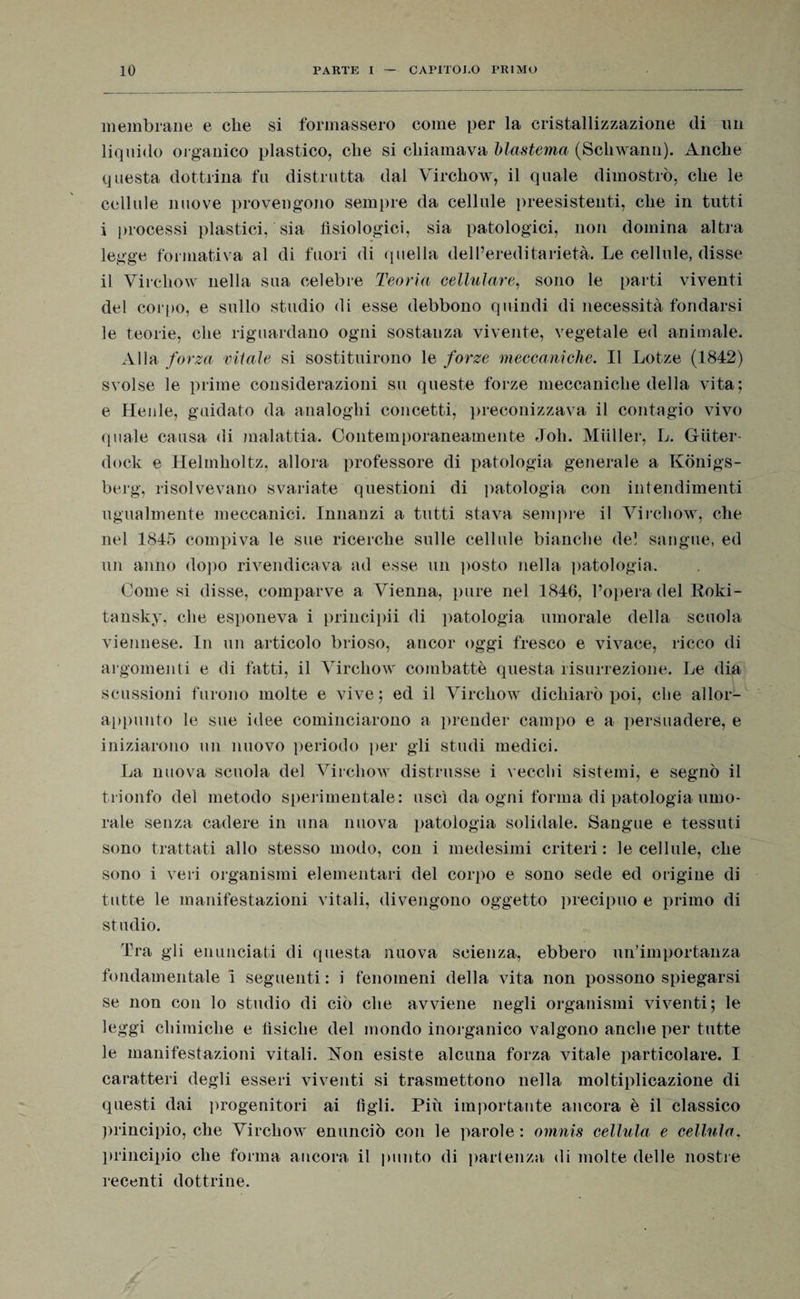 membrane e che si formassero come per la cristallizzazione di un liquido organico plastico, che si chiamava blasfema (Scliwann). Anche questa dottrina fu distrutta dal Virchow, il quale dimostrò, che le cellule nuove provengono sempre da cellule preesistenti, che in tutti i processi plastici, sia fisiologici, sia patologici, non domina altra legge formativa al di fuori di quella dell’ereditarietà. Le cellule, disse il Virchow nella sua celebre Teoria cellulare, sono le parti viventi del corpo, e sullo studio di esse debbono quindi di necessità fondarsi le teorie, che riguardano ogni sostanza vivente, vegetale ed animale. Alla forza vitale si sostituirono le forze meccaniche. Il Lotze (1842) svolse le prime considerazioni su queste forze meccaniche della vita; e Henle, guidato da analoghi concetti, preconizzava il contagio vivo quale causa di malattia. Contemporaneamente Joh. Miiller, L. Giiter- dock e Helmlioltz, allora professore di patologia generale a Kònigs- berg, risolvevano svariate questioni di patologia con intendimenti ugualmente meccanici. Innanzi a tutti stava sempre il Virchow, che nel 1845 compiva le sue ricerche sulle cellule bianche del sangue, ed un anno dopo rivendicava ad esse un posto nella patologia. Comesi disse, comparve a Vienna, pure nel 1846, l’opera del Roki- tansky, che esponeva i prineipii di patologia umorale della scuola viennese. In un articolo brioso, ancor oggi fresco e vivace, ricco di argomenti e di fatti, il Virchow combattè questa risurrezione. Le dia scussioni furono molte e vive ; ed il Virchow dichiarò poi, che allor- appunto le sue idee cominciarono a prender campo e a persuadere, e iniziarono un nuovo periodo per gli studi medici. La nuova scuola del Virchow distrusse i vecchi sistemi, e segnò il trionfo del metodo sperimentale; uscì da ogni forma di patologia umo¬ rale senza cadere in una nuova patologia solidale. Sangue e tessuti sono trattati allo stesso modo, con i medesimi criteri : le cellule, che sono i veri organismi elementari del corpo e sono sede ed origine di tutte le manifestazioni vitali, divengono oggetto precipuo e primo di studio. Tra gli enunciati di questa nuova scienza, ebbero un’importanza fondamentale i seguenti ; i fenomeni della vita non possono spiegarsi se non con lo studio di ciò che avviene negli organismi viventi; le leggi chimiche e fisiche del mondo inorganico valgono anche per tutte le manifestazioni vitali. Non esiste alcuna forza vitale particolare. I caratteri degli esseri viventi si trasmettono nella moltiplicazione di questi dai progenitori ai figli. Più importante ancora è il classico principio, che Virchow enunciò con le parole : omnis cellula e cellula, principio che forma ancora il punto di partenza di molte delle nostre recenti dottrine.