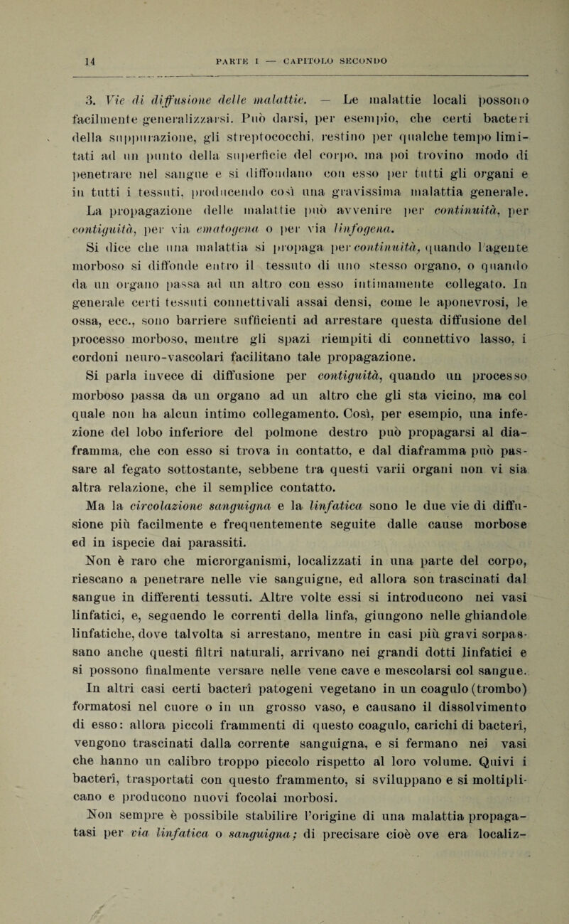 3. Vie di diffusione delle malattie. — Le malattie locali possono facilmente generalizzarsi. Può darsi, per esempio, che certi bacteri della suppmazione, gli streptococchi, restino per qualche tempo limi¬ tati ad un punto della superfìcie del corpo, ma poi trovino modo di penetrare nel sangue e si diffondano con esso per tutti gli organi e in tutti i tessuti, producendo così una gravissima malattia generale. La propagazione delle malattie può avvenire per continuità, per contiguità, per via ematogena o per via linfogena. Si dice che una malattia si propaga per continuità, quando l’agente morboso si diffonde entro il tessuto di uno stesso organo, o quando da un organo passa ad un altro con esso intimamente collegato. In generale certi tessuti connettivali assai densi, come le aponevrosi, le ossa, ecc., sono barriere sufficienti ad arrestare questa diffusione del processo morboso, mentre gli spazi riempiti di connettivo lasso, i cordoni neuro-vascolari facilitano tale propagazione. Si parla invece di diffusione per contiguità, quando un processo morboso passa da un organo ad un altro che gli sta vicino, ma col quale non ha alcun intimo collegamento. Così, per esempio, una infe¬ zione del lobo inferiore del polmone destro può propagarsi al dia¬ framma, che con esso si trova in contatto, e dal diaframma può pas¬ sare al fegato sottostante, sebbene tra questi varii organi non vi sia altra relazione, che il semplice contatto. Ma la circolazione sanguigna e la linfatica sono le due vie di diffu¬ sione piu facilmente e frequentemente seguite dalle cause morbose ed in ispecie dai parassiti. Non è raro che microrganismi, localizzati in una parte del corpo, riescano a penetrare nelle vie sanguigne, ed allora son trascinati dal sangue in differenti tessuti. Altre volte essi si introducono nei vasi linfatici, e, seguendo le correnti della linfa, giungono nelle ghiandole linfatiche, dove talvolta si arrestano, mentre in casi più gravi sorpas¬ sano anche questi filtri naturali, arrivano nei grandi dotti linfatici e si possono finalmente versare nelle vene cave e mescolarsi col sangue. In altri casi certi bacteri patogeni vegetano in un coagulo (trombo) formatosi nel cuore o in un grosso vaso, e causano il dissolvimento di esso: allora piccoli frammenti di questo coagulo, carichi di bacteri, vengono trascinati dalla corrente sanguigna, e si fermano nei vasi che hanno un calibro troppo piccolo rispetto al loro volume. Quivi i bacteri, trasportati con questo frammento, si sviluppano e si moltipli¬ cano e producono nuovi focolai morbosi. Non sempre è possibile stabilire l’origine di una malattia propaga¬ tasi per via linfatica o sanguigna ; di precisare cioè ove era localiz-