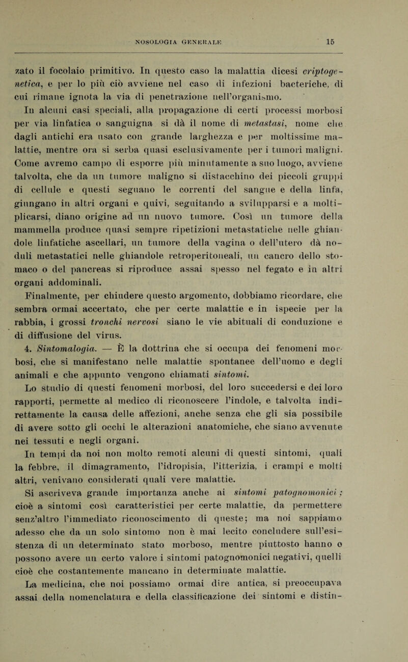 zato il focolaio primitivo. In questo caso la malattia dicesi criptoge¬ netica, e per lo più ciò avviene nel caso di infezioni bacteriche, di cui rimane ignota la via di penetrazione nell’organismo. In alcuni casi speciali, alla propagazione di certi processi morbosi per via linfatica o sanguigna si dà il nome di metastasi, nome che dagli antichi era usato con grande larghezza e per moltissime ma¬ lattie, mentre ora si serba quasi esclusivamente per i tumori maligni. Come avremo campo di esporre più minutamente a suo luogo, avviene talvolta, che da un tumore maligno si distacchino dei piccoli gruppi di cellule e questi seguano le correnti del sangue e della linfa, giungano in altri organi e quivi, seguitando a svilupparsi e a molti¬ plicarsi, diano origine ad un nuovo tumore. Così un tumore della mammella produce quasi sempre ripetizioni metastatiche nelle ghian¬ dole linfatiche ascellari, un tumore della vagina o dell’utero dà no¬ duli metastatici nelle ghiandole retroperitoneali, un cancro dello sto¬ maco o del pancreas si riproduce assai spesso nel fegato e in altri organi addominali. Finalmente, per chiudere questo argomento, dobbiamo ricordare, che sembra ormai accertato, che per certe malattie e in ispecie per la rabbia, i grossi tronchi nervosi siano le vie abituali di conduzione e di diffusione del virus. 4. Sintomalogia. — È la dottrina che si occupa dei fenomeni mor¬ bosi, che si manifestano nelle malattie spontanee dell’uomo e degli animali e che appunto vengono chiamati sintomi. Lo studio di questi fenomeni morbosi, del loro succedersi e dei loro rapporti, permette al medico di riconoscere l’indole, e talvolta indi¬ rettamente la causa delle affezioni, anche senza che gli sia possibile di avere sotto gli occhi le alterazioni anatomiche, che siano avvenute nei tessuti e negli organi. In tempi da noi non molto remoti alcuni di questi sintomi, quali la febbre, il dimagramento, l’idropisia, l’itterizia, i crampi e molti altri, venivano considerati quali vere malattie. Si ascriveva grande importanza anche ai sintomi patognomonici ; cioè a sintomi così caratteristici per certe malattie, da permettere senz’altro l’immediato riconoscimento di queste; ma noi sappiamo adesso che da un solo sintomo non è mai lecito concludere sull’esi¬ stenza di un determinato stato morboso, mentre piuttosto hanno o possono avere un certo valore i sintomi patognomonici negativi, quelli cioè che costantemente mancano in determinate malattie. La medicina, che noi possiamo ormai dire antica, si preoccupava assai della nomenclatura e della classificazione dei sintomi e distili-