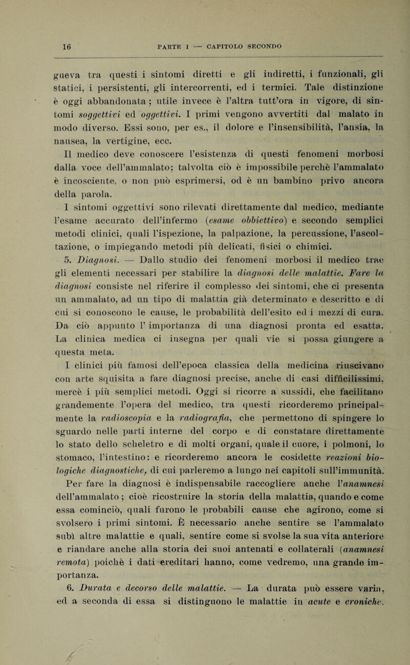 gneva tra questi i sintomi diretti e gli indiretti, i funzionali, gli statici, i persistenti, gli intercorrenti, ed i termici. Tale distinzione è oggi abbandonata ; utile invece è l’altra tutt’ora in vigore, di sin¬ tomi soggettivi ed oggettivi. I primi vengono avvertiti dal malato in modo diverso. Essi sono, per es., il dolore e l’insensibilità, l’ansia, la nausea, la vertigine, ecc. Il medico deve conoscere l’esistenza di questi fenomeni morbosi dalla voce dell’ammalato; talvolta ciò è impossibile perchè l’ammalato è incosciente, o non può esprimersi, od è un bambino privo ancora della parola. I sintomi oggettivi sono rilevati direttamente dal medico, mediante l’esame accurato dell’infermo (esame obbiettivo) e secondo semplici metodi clinici, quali l'ispezione, la palpazione, la percussione, l’ascol¬ tazione, o impiegando metodi più delicati, fìsici o chimici. 5. Diagnosi. — Dallo studio dei fenomeni morbosi il medico trae gli elementi necessari per stabilire la diagnosi delle malattie. Fare la diagnosi consiste nel riferire il complesso dei sintomi, che ci presenta un ammalato, ad un tipo di malattia già determinato e descritto e di cui si conoscono le cause, le probabilità dell’esito ed i mezzi di cura. Da ciò appunto 1’ importanza di una diagnosi pronta ed esatta. La clinica medica ci insegna per quali vie si possa giungere a questa meta. I clinici più famosi dell’epoca classica della medicina riuscivano con arte squisita a fare diagnosi precise, anche di casi difficilissimi, mercè i più semplici metodi. Oggi si ricorre a sussidi, che facilitano grandemente l’opera del medico, tra questi ricorderemo principal¬ mente la radioscopia e la radiografia, che permettono di spingere lo sguardo nelle parti interne del corpo e di constatare direttamente lo stato dello scheletro e di molti organi, quale il cuore, i polmoni, lo stomaco, l’intestino: e ricorderemo ancora le cosidette reazioni bio¬ logiche diagnostiche, di cui parleremo a lungo nei capitoli sull’immunità. Per fare la diagnosi è indispensabile raccogliere anche Vanamnesi dell’ammalato ; cioè ricostruire la storia della malattia, quando e come essa cominciò, quali furono le probabili cause che agirono, come si svolsero i primi sintomi. È necessario anche sentire se l’ammalato subì altre malattie e quali, sentire come si svolse la sua vita anteriore e riandare anche alla storia dei suoi antenati e collaterali (anamnesi remota) poiché i dati ereditari hanno, come vedremo, una grande im¬ portanza. 6. Durata e decorso delle malattie. — La durata può essere variti, ed a seconda di essa si distinguono le malattie in acute e croniche.