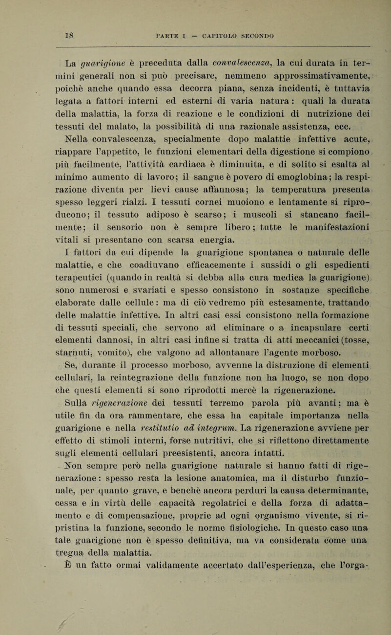 La guarigione è preceduta dalla convalescenza, la cui durata iu ter- miui generali non si può precisare, nemmeno approssimativamente, poiché anche quando essa decorra piana, senza incidenti, è tuttavia legata a fattori interni ed esterni di varia natura : quali la durata della malattia, la forza di reazione e le condizioni di nutrizione dei tessuti del malato, la possibilità di una razionale assistenza, ecc< Nella convalescenza, specialmente dopo malattie infettive acute, riappare l’appetito, le funzioni elementari della digestione si compiono più facilmente, l’attività cardiaca è diminuita, e di solito si esalta al minimo aumento di lavoro; il sangue è povero di emoglobina; la respi¬ razione diventa per lievi cause affannosa; la temperatura presenta spesso leggeri rialzi. I tessuti cornei muoiono e lentamente si ripro¬ ducono; il tessuto adiposo è scarso; i muscoli si stancano facil¬ mente; il sensorio non è sempre libero; tutte le manifestazioni vitali si presentano con scarsa energia. I fattori da cui dipende la guarigione spontanea o naturale delle malattie, e che coadiuvano efficacemente i sussidi o gli espedienti terapeutici (quando in realtà si debba alla cura medica la guarigione) sono numerosi e svariati e spesso consistono in sostanze specifiche elaborate dalle cellule : ma di ciò vedremo più estesamente, trattando delle malattie infettive. In altri casi essi consistono nella formazione di tessuti speciali, che servono ad eliminare o a incapsulare certi elementi dannosi, in altri casi infine si tratta di atti meccanici (tosse, starnuti, vomito), che valgono ad allontanare l’agente morboso. Se, durante il processo morboso, avvenne la distruzione di elementi cellulari, la reintegrazione della funzione non ha luogo, se non dopo che questi elementi si sono riprodotti mercè la rigenerazione. Sulla rigenerazione dei tessuti terremo parola più avanti ; ma è utile fin da ora rammentare, che essa ha capitale importanza nella guarigione e nella restitutio ad integrum. La rigenerazione avviene per effetto di stimoli interni, forse nutritivi, che si riflettono direttamente sugli elementi cellulari preesistenti, ancora intatti. Non sempre però nella guarigione naturale si hanno fatti di rige¬ nerazione : spesso resta la lesione anatomica, ma il disturbo funzio¬ nale, per quanto grave, e benché ancora perduri la causa determinante, cessa e in virtù delle capacità regolatrici e della forza di adatta¬ mento e di compensazione, proprie ad ogni organismo vivente, si ri- pristina la funzione, secondo le norme fisiologiche. In questo caso una tale guarigione non è spesso definitiva, ma va considerata come una tregua della malattia. È un fatto ormai validamente accertato dall’esperienza, che Porga-