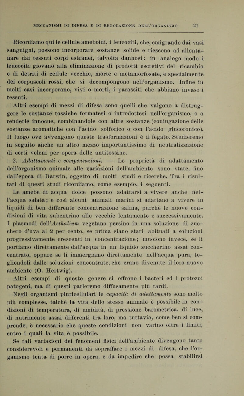 Ricordiamo qui le cellule ameboidi, i leucociti, che, emigrando dai vasi sanguigni, possono incorporare sostanze solide e riescono ad allonta¬ nare dai tessuti corpi estranei, talvolta dannosi : in analogo modo i leucociti giovano alla eliminazione di prodotti escretivi del ricambio e di detriti di cellule vecchie, morte e metamorfosate, e specialmente dei corpuscoli rossi, che si decompongono nell’organismo. Infine in molti casi incorporano, vivi o morti, i parassiti che abbiano invaso i tessuti. Altri esempi di mezzi di difesa sono quelli che valgono a distrug¬ gere le sostanze tossiche formatesi o introdottesi nell’organismo, o a renderle innocue, combinandole con altre sostanze (coniugazione delle sostanze aromatiche con l’acido solforico o con l’acido glucoronico). Il luogo ove avvengono queste trasformazioni è il fegato. Studieremo in seguito anche un altro mezzo importantissimo di neutralizzazione di certi veleni per opera delle antitossine. 2. Adattamenti e compensazioni. — Le proprietà di adattamento % dell’organismo animale alle variazioni dell’ambiente sono state, fino dall’epoca di Darwin, oggetto di molti studi e ricerche. Tra i risul¬ tati di questi studi ricordiamo, come esempio, i seguenti. Le amebe di acqua dolce possono adattarsi a vivere anche nel¬ l’acqua salata 5 e così alcuni animali marini si adattano a vivere in liquidi di ben differente concentrazione salina, purché le nuove con¬ dizioni di vita subentrino alle vecchie lentamente e successivamente. I plasmodi dell'Aethalium vegetano persino in una soluzione di zuc¬ chero d’uva al 2 per cento, se prima siano stati abituati a soluzioni progressivamente crescenti in concentrazione; muoiono invece, se li portiamo direttamente dall’acqua in un liquido zuccherino assai con¬ centrato, oppure se li immergiamo direttamente nell’acqua pura, to¬ gliendoli dalle soluzioni concentrate, che erano divenute il loro nuovo ambiente (O. Hertwig). Altri esempi di questo genere ci offrono i bacteri ed i protozoi patogeni, ma di questi parleremo diffusamente più tardi. Negli organismi pluricellulari le capacità di adattamento sono molto più complesse, talché la vita dello stesso animale è possibile in con¬ dizioni di temperatura, di umidità, di pressione barometrica, di luce, di nutrimento assai differenti tra loro, ma tuttavia, come ben si com¬ prende, è necessario che queste condizioni non varino oltre i limiti, entro i quali la vita è possibile. Se tali variazioni dei fenomeni fìsici dell’ambiente divengono tanto considerevoli e permanenti da sopraffare i mezzi di difesa, che l’or¬ ganismo tenta di porre in opera, e da impedire che possa stabilirsi