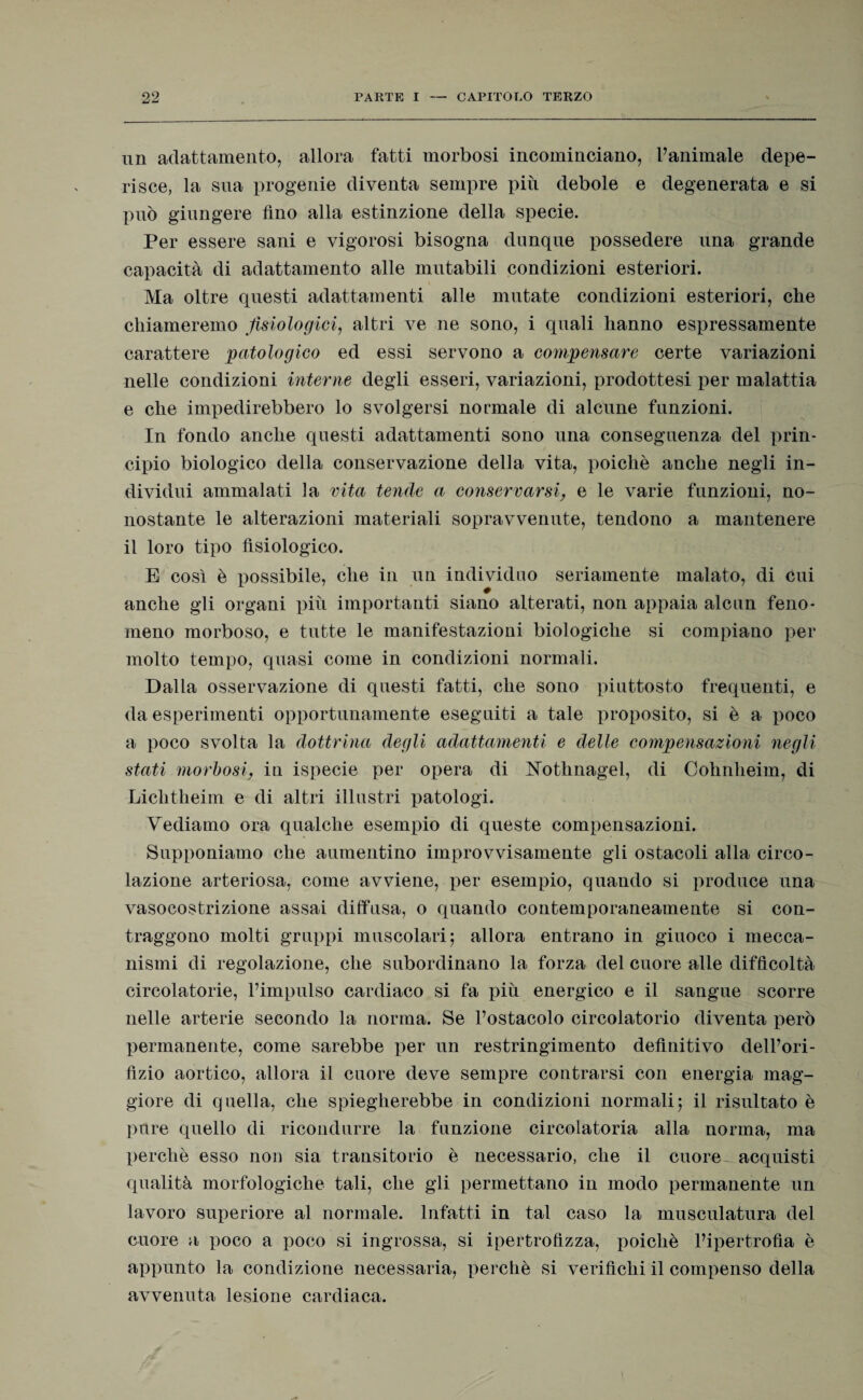 un adattamento, allora fatti morbosi incominciano, l’animale depe¬ risce, la sua progenie diventa sempre più debole e degenerata e si può giungere fino alla estinzione della specie. Per essere sani e vigorosi bisogna dunque possedere una grande capacità di adattamento alle mutabili condizioni esteriori. Ma oltre questi adattamenti alle mutate condizioni esteriori, che chiameremo fisiologici, altri ve ne sono, i quali hanno espressamente carattere patologico ed essi servono a compensare certe variazioni nelle condizioni interne degli esseri, variazioni, prodottesi per malattia e che impedirebbero lo svolgersi normale di alcune funzioni. In fondo anche questi adattamenti sono una conseguenza del prin¬ cipio biologico della conservazione della vita, poiché anche negli in¬ dividui ammalati la vita tende a, conservarsi, e le varie funzioni, no¬ nostante le alterazioni materiali sopravvenute, tendono a mantenere il loro tipo fisiologico. E così è possibile, che in un individuo seriamente malato, di cui anche gli organi più importanti siano alterati, non appaia alcun feno¬ meno morboso, e tutte le manifestazioni biologiche si compiano per molto tempo, quasi come in condizioni normali. Dalla osservazione di questi fatti, che sono piuttosto frequenti, e da esperimenti opportunamente eseguiti a tale proposito, si è a poco a poco svolta la dottrina degli adattamenti e delle compensazioni negli stati morbosi, in ispecie per opera di Nothnagel, di Cohnheim, di Liclitheim e di altri illustri patologi. Vediamo ora qualche esempio di queste compensazioni. Supponiamo che aumentino improvvisamente gli ostacoli alla circo¬ lazione arteriosa, come avviene, per esempio, quando si produce una vasocostrizione assai diffusa, o quando contemporaneamente si con¬ traggono molti gruppi muscolari; allora entrano in giuoco i mecca¬ nismi di regolazione, che subordinano la forza del cuore alle difficoltà circolatorie, l’impulso cardiaco si fa più energico e il sangue scorre nelle arterie secondo la norma. Se l’ostacolo circolatorio diventa però permanente, come sarebbe per un restringimento definitivo dell’ori¬ fizio aortico, allora il cuore deve sempre contrarsi con energia mag¬ giore di quella, che spiegherebbe in condizioni normali; il risultato è pure quello di ricondurre la funzione circolatoria alla norma, ma perchè esso non sia transitorio è necessario, che il cuore acquisti qualità morfologiche tali, che gli permettano in modo permanente un lavoro superiore al normale. Infatti in tal caso la muscolatura del cuore a poco a poco si ingrossa, si ipertrofìzza, poiché l’ipertrofìa è appunto la condizione necessaria, perchè si verifichi il compenso della avvenuta lesione cardiaca.