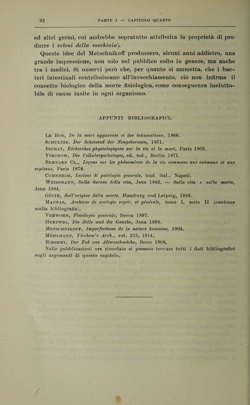 ed altri germi, cui andrebbe sopratutto attribuita la proprietà di pro¬ durre i veleni della vecchiaia). Queste idee del Metschnikoff produssero, alcuni anni addietro, una grande impressione, non solo nel pubblico colto in genere, ma anche tra i medici. Si osservi però che, per quanto si ammetta, che i bac- teri intestinali contribuiscano all’invecchiamento, ciò non infirma il concetto biologico della morte fisiologica, come conseguenza inelutta¬ bile di cause insite in ogni organismo. APPUNTI BIBLIOGRAFICI. Le Bon, De la mort apparente et des inhumatìons, 1866. Schultze, Der Scheintod der Neugeborenen, 1871. Bichat, Béclierehes physiologiques sur la vie et la mort, Paris 1805. Virchow, Dìe Cellularpathologie, ed. ted., Berlin 1871. Bernard Cl., Legons sur les phénomènes de la vie commune aux animaux et aux vegétaux, Paris 1878. Cohnheim, Lezioni di patologia generale, trad. ital., Napoli. Weissmann, Sulla durata della vita, Jena 1882. — Sulla vita e sulla morte, Jena 1884. Gotte, Sull’origine della morte, PTamburg nnd Leipzig, 1883. Maupas, Archives de zoologie expér. et générale, tomo I, serie II (contiene molta bibliografìa). Verworn, Fisiologia generale, Bocca 1897. Hertwig, Die Zelle und die Geivebe, Jena 1898. Metschnikoff, Imperfections de la nature humaine, 1904. Mììhlmann, Virchow’s Arch., voi. 215, 1914. Ribbert, Der Tod aus Altersschwdche, Bonn 1908. Nelle pubblicazioni ora ricordate si possono trovare tutti i dati bibliografici sugli argomenti di questo capitolo.