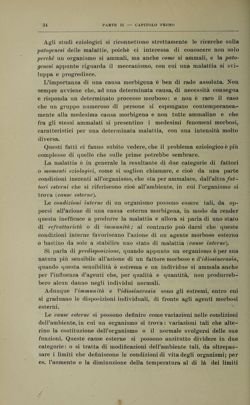 Agli studi eziologici si riconnettono strettamente le ricerche sulla patogenesi delle malattie, poiché ci interessa di conoscere non solo perchè un organismo si ammali, ma anche come si ammali, e la pato¬ genesi appunto riguarda il meccanismo, con cui una malattia si svi¬ luppa e progredisce. L’importanza di una causa morbigena è ben di rado assoluta. Non sempre avviene che, ad una determinata causa, di necessità consegua e risponda un determinato processo morboso: e non è raro il caso che un gruppo numeroso di persone si espongano contemporanear- mente alla medesima causa morbigena e non tutte ammalino e che fra gli stessi ammalati si presentino i medesimi fenomeni morbosi, caratteristici per una determinata malattia, con una intensità molto diversa. Questi fatti ci fanno subito vedere, che il problema eziologico è piu complesso di quello che sulle prime potrebbe sembrare. La malattia è in generale la resultante di due categorie di fattori o momenti eziologici, come si soglion chiamare, e cioè da una parte condizioni inerenti all’organismo, che sta per ammalare, dall’altra fat¬ tori esterni che si riferiscono cioè all’ambiente, in cui l’organismo si trova (cause esterne). Le condizioni interne di un organismo possono essere tali, da op¬ porsi all’azione di una causa esterna morbigena, in modo da render questa inefficace a produrre la malattia e allora si parla di uno stato di refrattarietà o di immunità; al contrario può darsi che queste condizioni interne favoriscano l’azione di un agente morboso esterno o bastino da sole a stabilire uno stato di malattia (cause interne). Si parla di predisposizione, quando appunto un organismo è per sua natura piu sensibile all’azione di un fattore morboso e d’idiosincrasia, quando questa sensibilità è estrema e un individuo si ammala anche per l’influenza d’agenti che, per qualità e quantità, non produrreb¬ bero alcun danno negli individui normali. Adunque l'immunità e Vidiosincrasia sono gli estremi, entro cui si graduano le disposizioni individuali, di fronte agli agenti morbosi esterni. *■ Le cause esterne si possono definire come variazioni nelle condizioni dell’ambiente, in cui un organismo si trova : variazioni tali che alte¬ rino la costituzione dell’organismo o il normale svolgersi delle sue funzioni. Queste cause esterne si possono anzitutto dividere in due categorie: o si tratta di modificazioni dell’ambiente tali, da oltrepas¬ sare i limiti che definiscono le condizioni di vita degli organismi; per es. l’aumento o la diminuzione della temperatura al di là dei limiti