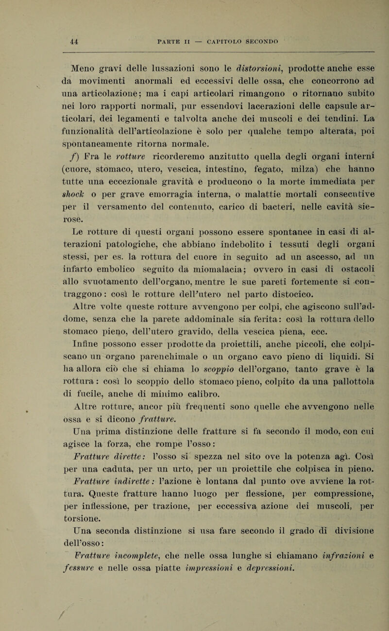 Meno gravi delle lussazioni sono le distorsioni, prodotte anche esse da movimenti anormali ed eccessivi delle ossa, che concorrono ad una articolazione 5 ma i capi articolari rimangono o ritornano subito nei loro rapporti normali, pur essendovi lacerazioni delle capsule ar¬ ticolari, dei legamenti e talvolta anche dei muscoli e dei tendini. La funzionalità dell’articolazione è solo per qualche tempo alterata, poi spontaneamente ritorna normale. /) Fra le rotture ricorderemo anzitutto quella degli organi interni (cuore, stomaco, utero, vescica, intestino, fegato, milza) che hanno tutte una eccezionale gravità e producono o la morte immediata per shock o per grave emorragia interna, o malattie mortali consecutive per il versamento del contenuto, carico di bacteri, nelle cavità sie¬ rose. Le rotture di questi organi possono essere spontanee in casi di al¬ terazioni patologiche, che abbiano indebolito i tessuti degli organi stessi, per es. la rottura del cuore in seguito ad un ascesso, ad un infarto embolico seguito da miomalacia; ovvero in casi di ostacoli allo svuotamento dell’organo, mentre le sue pareti fortemente si con¬ traggono : così le rotture dell'utero nel parto distocico. Altre volte queste rotture avvengono per colpi, che agiscono sull’ad¬ dome, senza che la parete addominale sia ferita: così la rottura dello stomaco pieno, dell’utero gravido, della vescica piena, ecc. Infine possono esser prodotte da proiettili, anche piccoli, che colpi¬ scano un organo parenchimale o un organo cavo pieno di liquidi. Si ha allora ciò che si chiama lo scoppio dell’organo, tanto grave è la rottura : così lo scoppio dello stomaco pieno, colpito da una pallottola di fucile, anche di minimo calibro. Altre rotture, ancor più frequenti sono quelle che avvengono nelle ossa e si dicono fratture. Una infima distinzione delle fratture si fa secondo il modo, con cui agisce la forza, che rompe l’osso : Fratture dirette: l’osso si spezza nel sito ove la potenza agì. Così per una caduta, per un urto, per un proiettile che colpisca in pieno. Fratture indirette : l’azione è lontana dal punto ove avviene la rot¬ tura. Queste fratture hanno luogo per flessione, per compressione, per inflessione, per trazione, per eccessiva azione dei muscoli, per torsione. Una seconda distinzione si usa fare secondo il grado di divisione dell’osso: Fratture incomplete, che nelle ossa lunghe si chiamano infrazioni e fessure e nelle ossa piatte impressioni e depressioni.