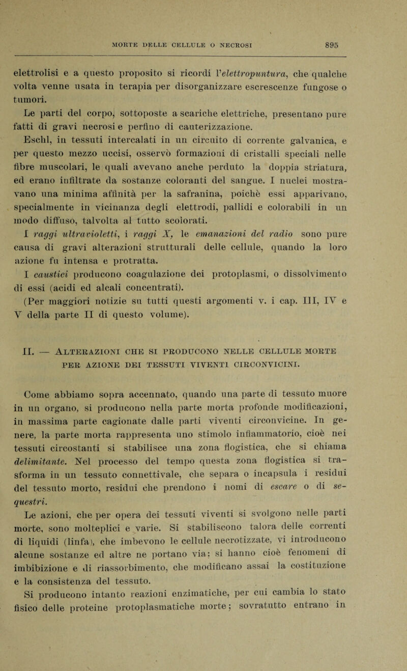 elettrolisi e a questo proposito si ricordi Velettropuntura, che qualche volta venne usata in terapia per disorganizzare escrescenze fungose o tumori. Le parti del corpo, sottoposte a scariche elettriche, presentano pure fatti di gravi necrosi e perfino di cauterizzazione. Eschl, in tessuti intercalati in un circuito di corrente galvanica, e per questo mezzo uccisi, osservò formazioni di cristalli speciali nelle fibre muscolari, le quali avevano anche perduto la doppia striatura, ed erano infiltrate da sostanze coloranti del sangue. I nuclei mostra¬ vano una minima affinità per la safranina, poiché essi apparivano, specialmente in vicinanza degli elettrodi, pallidi e colorabili in un modo diffuso, talvolta al tutto scolorati. I raggi ultravioletti, i raggi X, le emanazioni del radio sono pure causa di gravi alterazioni strutturali delle cellule, quando la loro azione fu intensa e protratta. I caustici producono coagulazione dei protoplasmi, o dissolvimento di essi (acidi ed alcali concentrati). (Per maggiori notizie su tutti questi argomenti v. i cap. Ili, IY e Y della parte II di questo volume). IL — Alterazioni che si producono nelle cellule morte PER AZIONE DEI TESSUTI VIVENTI CIRCONVICINI. Come abbiamo sopra accennato, quando una parte di tessuto muore in un organo, si producono nella parte morta profonde modificazioni, in massima parte cagionate dalle parti viventi circonvicine. In ge¬ nere, la parte morta rappresenta uno stimolo infiammatorio, cioè nei tessuti circostanti si stabilisce una zona flogistica, che si chiama delimitante. Nel processo del tempo questa zona flogistica si tra¬ sforma in un tessuto connettivale, che separa o incapsula i residui del tessuto morto, residui che prendono i nomi di escare o di se¬ questri. Le azioni, che per opera dei tessuti viventi si svolgono nelle parti morte, sono molteplici e varie. Si stabiliscono talora delle correnti di liquidi (linfa), che imbevono le cellule necrotizzate, vi introducono alcune sostanze ed altre ne portano via: si hanno cioè tenomeni di imbibizione e di riassorbimento, che modificano assai la costituzione e la consistenza del tessuto. Si producono intanto reazioni enzimatiche, per cui cambia lo stato fìsico delle proteine protoplasmatiche morte ; sovratutto entrano in