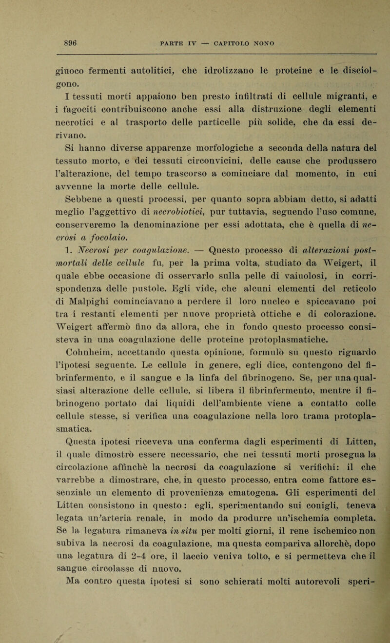 giuoco fermenti autolitici, che idrolizzano le proteine e le disciol¬ gono. I tessuti morti appaiono ben presto infiltrati di cellule migranti, e i fagociti contribuiscono anche essi alla distruzione degli elementi necrotici e al trasporto delle particelle più solide, che da essi de¬ rivano. Si hanno diverse apparenze morfologiche a seconda della natura del tessuto morto, e dei tessuti circonvicini, delle cause che produssero l’alterazione, del tempo trascorso a cominciare dal momento, in cui avvenne la morte delle cellule. Sebbene a questi processi, per quanto sopra abbiam detto, si adatti meglio l’aggettivo di necrobiotici, pur tuttavia, seguendo l’uso comune, conserveremo la denominazione per essi adottata, che è quella di ne¬ crosi a focolaio. 1. Necrosi per coagulazione. — Questo processo di alterazioni post¬ mortali delle cellule fu, per la prima volta, studiato da Weigert, il quale ebbe occasione di osservarlo sulla pelle di vaiuolosi, in corri¬ spondenza delle pustole. Egli vide, che alcuni elementi del reticolo di Malpighi cominciavano a perdere il loro nucleo e spiccavano poi tra i restanti elementi per nuove proprietà ottiche e di colorazione. Weigert affermò fino da allora, che in fondo questo processo consi¬ steva in una coagulazione delle proteine protoplasmatiche. Cohnheim, accettando questa opinione, formulò su questo riguardo l’ipotesi seguente. Le cellule in genere, egli dice, contengono del fì- brinfermento, e il sangue e la linfa del fibrinogeno. Se, per una qual¬ siasi alterazione delle cellule, si libera il fibrinfermento, mentre il fi¬ brinogeno portato dai liquidi dell’ambiente viene a contatto colle cellule stesse, si verifica una coagulazione nella loro trama protopla¬ smatica. Questa ipotesi riceveva una conferma dagli esperimenti di Litten, il quale dimostrò essere necessario, che nei tessuti morti prosegua la circolazione affinchè la necrosi da coagulazione si verifichi: il che varrebbe a dimostrare, che, in questo processo, entra come fattore es¬ senziale un elemento di provenienza ematogena. Gli esperimenti del Litten consistono in questo : egli, sperimentando sui conigli, teneva legata un'arteria renale, in modo da produrre un’ischemia completa. Se la legatura rimaneva in situ per molti giorni, il rene ischemico non subiva la necrosi da coagulazione, ma questa compariva allorché, dopo una legatura di 2-4 ore, il laccio veniva tolto, e si permetteva che il sangue circolasse di nuovo. Ma contro questa ipotesi si sono schierati molti autorevoli speri-