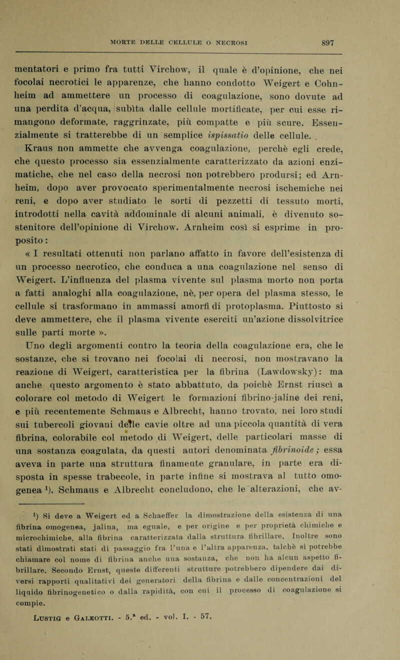 mentatori e primo fra tutti Yirchow, il quale è d’opinione, che nei focolai necrotici le apparenze, che hanno condotto Weigert e Cohn- lieim ad ammettere un processo di coagulazione, sono dovute ad una perdita d’acqua, subita dalle cellule mortificate, per cui esse ri¬ mangono deformate, raggrinzate, più compatte e più scure. Essen¬ zialmente si tratterebbe di un semplice ispissatio delle cellule. . Kraus non ammette che avvenga coagulazione, perchè egli crede, che questo processo sia essenzialmente caratterizzato da azioni enzi¬ matiche, che nel caso della necrosi non potrebbero prodursi; ed Arn- heim, dopo aver provocato sperimentalmente necrosi ischemiche nei reni, e dopo aver studiato le sorti di pezzetti di tessuto morti, introdotti nella cavità addominale di alcuni animali, è divenuto so¬ stenitore dell’opinione di Virchow. Arnheim così si esprime in pro¬ posito : « I resultati ottenuti non parlano affatto in favore dell’esistenza di un processo necrotico, che conduca a una coagulazione nel senso di Weigert. L’influenza del plasma vivente sul plasma morto non porta a fatti analoghi alla coagulazione, nè, per opera del plasma stesso, le cellule si trasformano in ammassi amorfi di protoplasma. Piuttosto si deve ammettere, che il plasma vivente eserciti un’azione dissolvitrice sulle parti morte ». Uno degli argomenti contro la teoria della coagulazione era, che le sostanze, che si trovano nei focolai di necrosi, non mostravano la reazione di Weigert, caratteristica per la fibrina (Lawdowsky) : ma anche questo argomento è stato abbattuto, da poiché Ernst riuscì a colorare col metodo di Weigert le formazioni librino-j al ine dei reni, e più recentemente Schmaus e Albrecht, hanno trovato, nei loro studi sui tubercoli giovani detle cavie oltre ad una piccola quantità di vera fibrina, colorabile col metodo di Weigert, delle particolari masse di una sostanza coagulata, da questi autori denominata fibrinoide ; essa aveva in parte una struttura finamente granulare, in parte era di¬ sposta in spesse trabecole, in parte infine si mostrava al tutto omo¬ genea 1). Schmaus e Albrecht concludono, che le alterazioni, che av- b Si deve a Weigert ed a Schaeffer la dimostrazione della esistenza di una fibrina omogenea, jalina, ma eguale, e per origine e per proprietà chimiche e microchimiche, alla fibrina caratterizzata dalla struttura fibrillare. Inoltre sono stati dimostrati stati di passaggio fra l’una e l’altra apparenza, talché si potrebbe chiamare col nome di fibrina anche una sostanza, che non ha alcun aspetto fi¬ brillare. Secondo Ernst, queste differenti strutture potrebbero dipendere dai di¬ versi rapporti qualitativi dei generatori della fibrina e dalle concentrazioni del liquido tìbrinogenetico o dalla rapidità, con cui il processo di coagulazione si compie. Lustig e Galeotti. - 5.* ed. - voi. I. - 57.