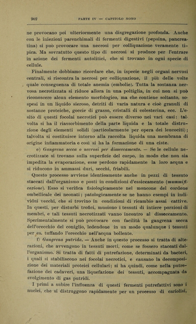 ne provocano poi ulteriormente una disgregazione profonda. Anche con le iniezioni parenchimali di fermenti digestivi (pepsina, pancrea- tina) si può provocare una necrosi per colliquazione veramente ti¬ pica. Ma sovratutto questo tipo di necrosi si produce per l’entrare in azione dei fermenti autolitici, che si trovano in ogni specie di cellule. Finalmente dobbiamo ricordare che, in ispecie negli organi nervosi centrali, si riscontra la necrosi per colliquazione, il più delle volte , quale conseguenza di totale anemia (embolie). Tutta la sostanza ner¬ vosa necrotizzata si riduce allora in una poltiglia, in cui non si può riconoscere alcun elemento morfologico, ma che contiene soltanto, so¬ spesi in un liquido sieroso, detriti di varia natura e cioè granuli di sostanze proteiche, goccie di grasso, cristalli di colesterina, ecc. L’e¬ sito di questi focolai necrotici può essere diverso nei vari casi: tal¬ volta si ha il riassorbimento della parte liquida e la totale distru¬ zione degli elementi solidi (particolarmente per opera dei leucociti) ; talvolta si costituisce intorno alla raccolta liquida una membrana di origine infiammatoria e così si ha la formazione di una ciste. e) Gangrena secca o necrosi per disseccamento. — Se le cellule ne¬ crotizzate si trovano sulla superfìcie del corpo, in modo che non sia impedita la evaporazione, esse perdono rapidamente la loro acqua e si riducono in ammassi duri, secchi, friabili. Questo processo avviene identicamente anche in pezzi di tessuto staccati dall’organismo e posti in condizioni d’essiccamento (mummifi¬ cazione). Esso si verifica fisiologicamente nel moncone del cordone ombellicale dei neonati ; patologicamente se ne hanno esempi in indi¬ vidui vecchi, che si trovino in condizioni di ricambio assai cattive. In questi, per disturbi trofici, muoiono i tessuti di intiere porzioni di membri, e tali tessuti necrotizzati vanno incontro al disseccamento. Sperimentalmente si può provocare con facilità la gangrena secca dell’orecchio del coniglio, ledendone in un modo qualunque i tessuti per es. tuffando l’orecchio nell’acqua bollente. f) Gangrena putrida. — Anche in questo processo si tratta di alte- razioni, che avvengono in tessuti morti, come se fossero staccati dal¬ l’organismo. Si tratta di fatti di putrefazione, determinati da bacteri, i quali si stabiliscono nei focolai necrotici, e causano la decomposi¬ zione dei materiali proteici cellulari; si ha quindi, come nella putre¬ fazione dei cadaveri, una liquefazione dei tessuti, accompagnata da svolgimento di gas putridi. I primi a subire l’influenza di questi fermenti putrefattivi sono i nuclei, che si distruggono rapidamente per nn processo di cariolisi,