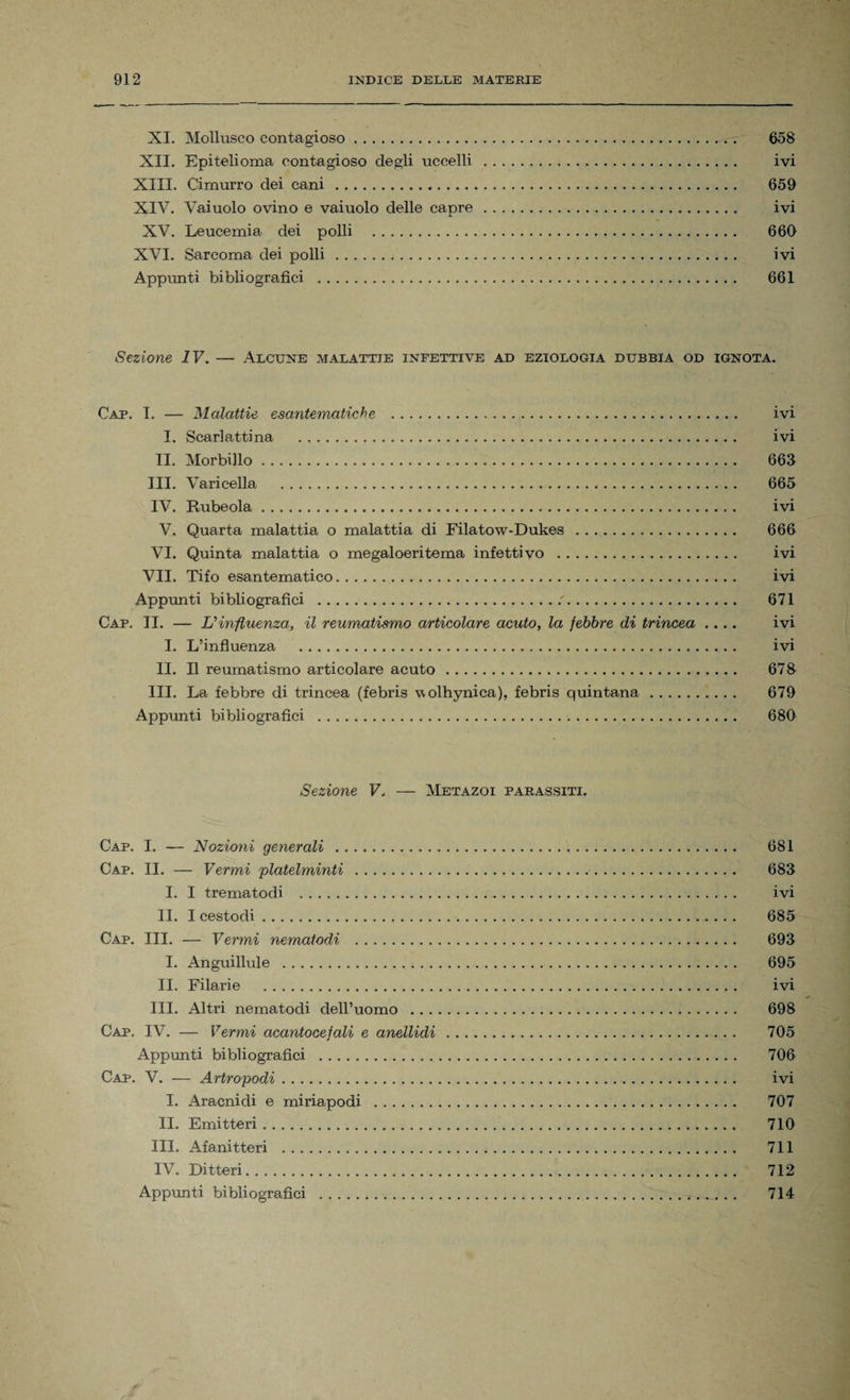 XI. Mollusco contagioso. 658 XII. Epitelioma contagioso degli uccelli . ivi XIII. Cimurro dei cani... 659 XIV. Vaiuolo ovino e vaiuolo delle capre. ivi XV. Leucemia dei polli . 666 XVI. Sarcoma dei polli... ivi Appunti bibliografici . 661 Sezione IV. — Alcune malattie infettive ad eziologia dubbia od ignota. Cap. I. — Malattie esantematiche . ivi I. Scarlattina . ivi II. Morbillo. 663 III. Varicella . 665 IV. Rubeola. ivi V. Quarta malattia o malattia di Filatow-Dukes . 666 VI. Quinta malattia o megaloeritema infettivo . ivi VII. Tifo esantematico. ivi Appunti bibliografici . 671 Cap. II. — L’influenza, il reumatismo articolare acuto, la febbre di trincea .... ivi I. L’influenza . ivi II. Il reumatismo articolare acuto. 678 III. La febbre di trincea (febris wolhynica), febris quintana. 679 Appunti bibliografici . 680 Sezione V. — Metazoi parassiti. Cap. I. — Nozioni generali . 681 Cap. II. — Vermi platelminti . 683 I. I trematodi . ivi II. I cestodi. 685 Cap. III. — Vermi nematodi . 693 I. Anguillule . 695 II. Filarie . ivi III. Altri nematodi dell’uomo . 698 Cap. IV. — Vermi acantocefali e anellidi . 705 Appunti bibliografici . 706 Cap. V. — Artropodi. ivi I. Aracnidi e miriapodi . 707 IL Emittori. 710 III. Afanitteri . 711 IV. Di Iteri. 712 Appunti bibliografici . 714