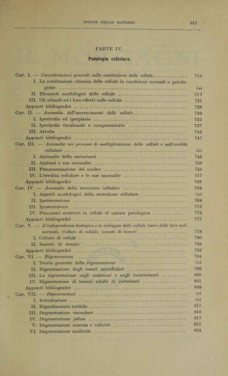 I. PARTE IV. Patologia cellulare. Cap. I. — Considerazioni generali sulla costituzione delle cellule. 716 I. La costituzione chimica delle cellule in condizioni normali e patolo¬ giche .•. ivi II. Elementi morfologici delle cellule . 717 III. Gli stimoli ed i loro effetti sulle cellule. 721 Appunti bibliografici . 728 Cap. II. — Anomalie delVaccrescimento delle cellule. 729 I. Ipertrofia ed iperplasia . 732 II. Ipertrofia funzionale e compensatoria . 737 III. Atrofia . 743 Appunti bibliografici . 747 Cap. III. — Anomalie nei \processi di moltiplicazione delle cellule e nelVeredità cellulare. ivi I. Anomalie della cariocinesi . 748 II. Amitosi e sue anomalie . 753 III. Frammentazione del nucleo . 755 IV. L’eredità cellulare e le sue anomalie . 757 Appunti bibliografici . 763 Cap. IV. — Anomalie della secrezione cellulare . 764 I. Aspetti morfologici della secrezione cellulare. ivi II. Ipersecrezione . 768 III. Iposecrezione . 772 IV. Fenomeni secretori in cellule di natura patologica . 773 Appunti bibliografici . 777 Cap. V. — Uindipendenza biologica e lo sviluppo delle cellule fuori delle loro sedi normali. Colture di cellule, innesti di tessuti. 778 I. Colture di cellule. 780 II. Innesti di tessuti . 783 Appunti bibliografici . 793 Cap. VI. — Rigenerazione . 794 I. Teoria generale della rigenerazione . ivi II. Rigenerazione degli esseri imicellulari . 799 III. La rigenerazione negli embrioni e negli invertebrati . 800 IV. Rigenerazione di tessuti adulti di vertebrati . 801 Appunti bibliografici . 809 Cap. VII. — Degenerazioni . lvl I. Introduzione.,. 1V1 II. Rigonfiamento torbido. 811 III. Degenerazione vacuolare . 816 IV. Degenerazione jalina . 817 V. Degenerazione mucosa e colloide . 821 VI. Degenerazione amiloide . 824