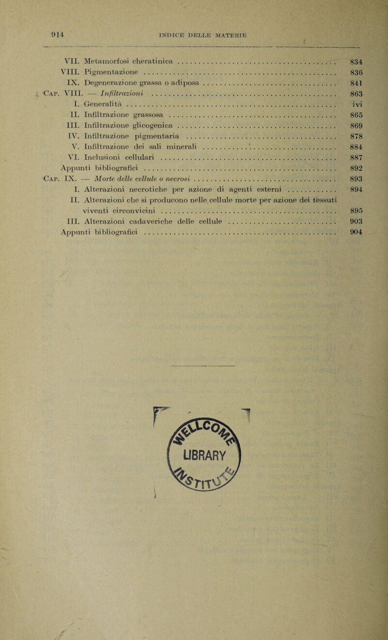 / * VII. Metamorfosi cheratinica. 834 Vili. Pigmentazione . 836 IX. Degenerazione grassa o adiposa. 841 Oap. Vili. — Infiltrazioni . 863 I. Generalità. ivi II. Infiltrazione grassosa . 865 III. Infiltrazione glicogenica . 869 IV. Infiltrazione pigmentaria . 878 V. Infiltrazione dei sali minerali .’.. 884 VI. Inclusioni cellulari . 887 Appunti bibliografici . 892 Cap. IX. — Morte delle cellule o necrosi. 893 I. Alterazioni necrotiche per azione di agenti esterni . 894 II. Alterazioni che si producono nelle cellule morte per azione dei tessuti viventi circonvicini . 895 III. Alterazioni cadaveriche delle cellule . 903