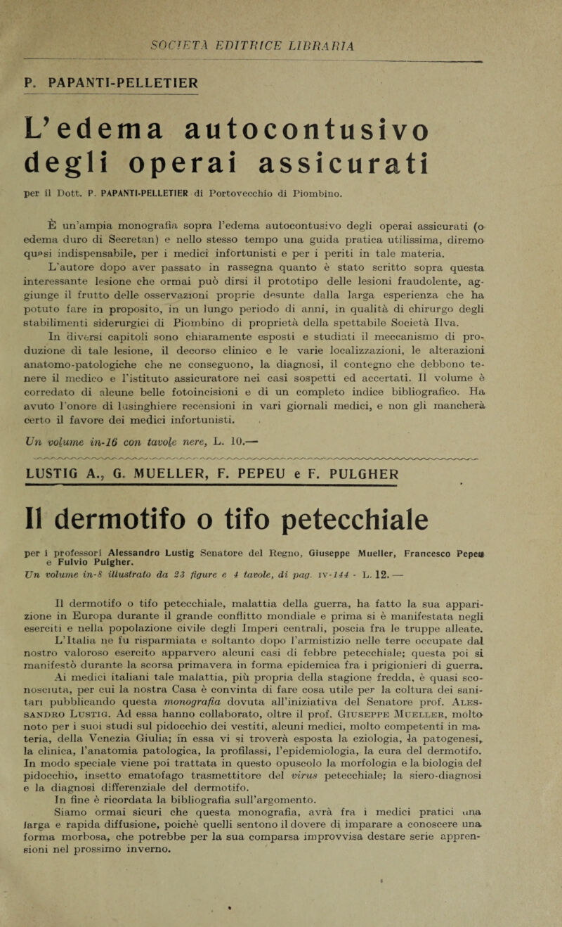 P. PAPANTI-PELLET1ER L’edema autocontusivo degli operai assicurati per il Dott. P. PAPANTI-PELLETIER di Portovecchio di Piombino. È un’ampia monografia sopra l’edema autocontusivo degli operai assicurati (o edema duro di Secretan) e nello stesso tempo una guida pratica utilissima, diremo qu^si indispensabile, per i medici infortunisti e per i periti in tale materia. L'autore dopo aver passato in rassegna quanto è stato scritto sopra questa interessante lesione che ormai può dirsi il prototipo delle lesioni fraudolente, ag¬ giunge il frutto delle osservazioni proprie desunte dalla larga esperienza che ha potuto fare in proposito, in un lungo periodo di anni, in qualità di chirurgo degli stabilimenti siderurgici di Piombino di proprietà della spettabile Società Uva. In diversi capitoli sono chiaramente esposti e studiati il meccanismo di pro¬ duzione di tale lesione, il decorso clinico e le varie localizzazioni, le alterazioni anatomo-patologiche che ne conseguono, la diagnosi, il contegno che debbono te¬ nere il medico e l'istituto assicuratore nei casi sospetti ed accertati. Il volume è corredato di alcune belle fotoincisioni e di un completo indice bibliografico. Ha avuto l’onore di lusinghiere recensioni in vari giornali medici, e non gli mancherà certo il favore dei medici infortunisti. Un volume in-16 con tavole nere, L. 10.— LUSTIG A., G„ MUELLER, F. PEPEU e F. PULGHER Il dermotifo o tifo petecchiale per i professori Alessandro Lustig Senatore del Regno, Giuseppe Mueller, Francesco Pepeil e Fulvio Pulgher. Un volume in-8 illustrato da 23 figure e 4 tavole, di pag. iv-144 - L. 12.— Il dermotifo o tifo petecchiale, malattia della guerra, ha fatto la sua appari¬ zione in Europa durante il grande conflitto mondiale e pi’ima si è manifestata negli eserciti e nella popolazione civile degli Imperi centrali, poscia fra le truppe alleate. L’Italia ne fu risparmiata e soltanto dopo l’armistizio nelle terre occupate dal nostro valoroso esercito apparvero alcuni casi di febbre petecchiale; questa poi si manifestò durante la scorsa primavera in forma epidemica fra i prigionieri di guerra. Ai medici italiani tale malattia, più propria della stagione fredda, è quasi sco¬ nosciuta, per cui la nostra Casa è convinta di fare cosa utile per la coltura dei sani¬ tari pubblicando questa monografia dovuta all’iniziativa del Senatore prof. Ales¬ sandro Lustig. Ad essa hanno collaborato, oltre il prof. Giuseppe Mueller, molta noto per i suoi studi sul pidocchio dei vestiti, alcuni medici, molto competenti in ma- teria, della Venezia Giulia; in essa vi si troverà esposta la eziologia, la patogenesi,, la clinica, l’anatomia patologica, la profilassi, l’epidemiologia, la cura del dermotifo. In modo speciale viene poi trattata in questo opuscolo la morfologia e la biologia del pidocchio, insetto ematofago trasmettitore del virus petecchiale; la siero-diagnosi e la diagnosi differenziale del dermotifo. In fine è ricordata la bibliografia sull’argomento. Siamo ormai sicuri che questa monografia, avrà fra i medici pratici una larga e rapida diffusione, poiché quelli sentono il dovere di imparare a conoscere una forma morbosa, che potrebbe per la sua comparsa improvvisa destare serie appren¬ sioni nel prossimo inverno.